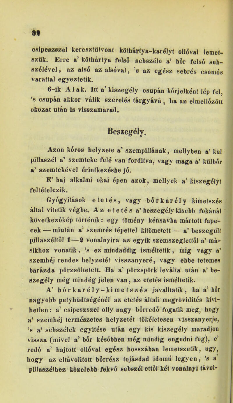 8t oslpeszBzel kereszftilvont kfl(hartya-kar%t olldval lemet- szflk. Erre a’ kotharfya felso sebszele a’ b5r felso seb- szelevel j az als6 az als6val, ’b az eg4sz sebr^s csoiq6s varattal egyeztetik. 6-ik Alak. Itt a’kiszegcly csupan korjelkent Jep fel, ’s csupan akkor valik szereles (argyava, ha az elmellozStt okozat utan is visszamarad. Beszeg^ly. Azon k6ros helyzeie a’ szempillanak, mellyben a’ kfil pillasz^l a’ szemteke fele van forditva, vagy maga a’ kiilbor a’ szemtekevel erintkezesbe jo. E’ baj alkalmi okai epen azok, mellyek a’ kiszegelyt feltetelezik. Gyogyitasok e te t es, vagy borkar^ly kimetszes altal vitetik vegbe, Az etetes a’beszegely kisebb fokanal kovetkezokep tortenik: egy tomeny kensavba martott fape- cek — miutan a’ szemres tepettel kitometett — a’ beszegiilt pillaszeltol 1—2 vonalnyira az egyik szemszeglettol a’ ma- sikhoz vonatik, ’s ez mindaddig ismeltetik, mig vagy a’ szemhdj rendes helyzetet visszanyere, vagy ebbe tetemes barazda pbrzsditetett. Ha a' pdrzspbrk levalta utan a’ be- szegely meg mindeg jelen van, az etetes ismeltetik. A’ borkarely-kimetszes javalltatik, ha a’bor nagyobb petyhiidtsegenel az etetes altali megrovidites kivi- hetlen: a’ csipeszszel olly nagy borredo fogatik meg, hogy a’ szemhej termeszetes helyzetet tokeletesen visszanyerje, ’s a’ sebszelek egyitese utan egy kis kiszeg^ly maradjon vissza (mivel a’ bor kesobben meg mindig engedni fog), e’ redo a’ hajtott oll6val eg^sz hosszaban lemetszetik, ugy, hogy az eltavolitott borr^sz tojusdad idomti legyen, ’s a pillaszdlhez kilaelebb fekvfi sebsz^l ett6j k^t vonainyi tavol-