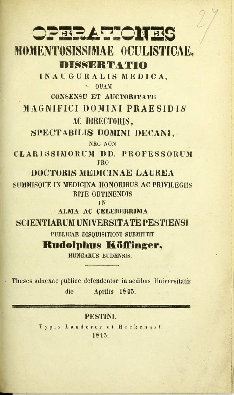 OPE2EATIOMES MOMKOTOSISSIMAE OCÜLISTICAE. mS^ERTATIO INAUGÜRALIS MEDICA, - QUAM CONSEXSU ET AUCTORITATE MAGNIFICI DOMINI PRAESIDIS AC DIRFXTORIS, SPECTABILIS DOAIIM DECANÍ, NEC NON CLARI SSIMORÜM DD. PROFESSORÜM PRO DOCTORIS MEDICINÁÉ LAUREA SUMMISOUE IN MEDICINA HONORIBUS AC PRIVILEGIIS RITE OBTINENDIS IN ALMA AC CELEBERRIMA SCIENTIARUM UNIVERSITATÉ PESTIENSI PUBLICAE DISQUISITIONI SUBMITTIT Rudolphus Köffin^er, HUNGARUS BUDENSIS. Theses adnexae piiblice defendentiir in aedibiis Universitálís die Április 1845. RESTIN I. T y n i s L a n d e r e r e f H e c k c ii a s f, 1845.