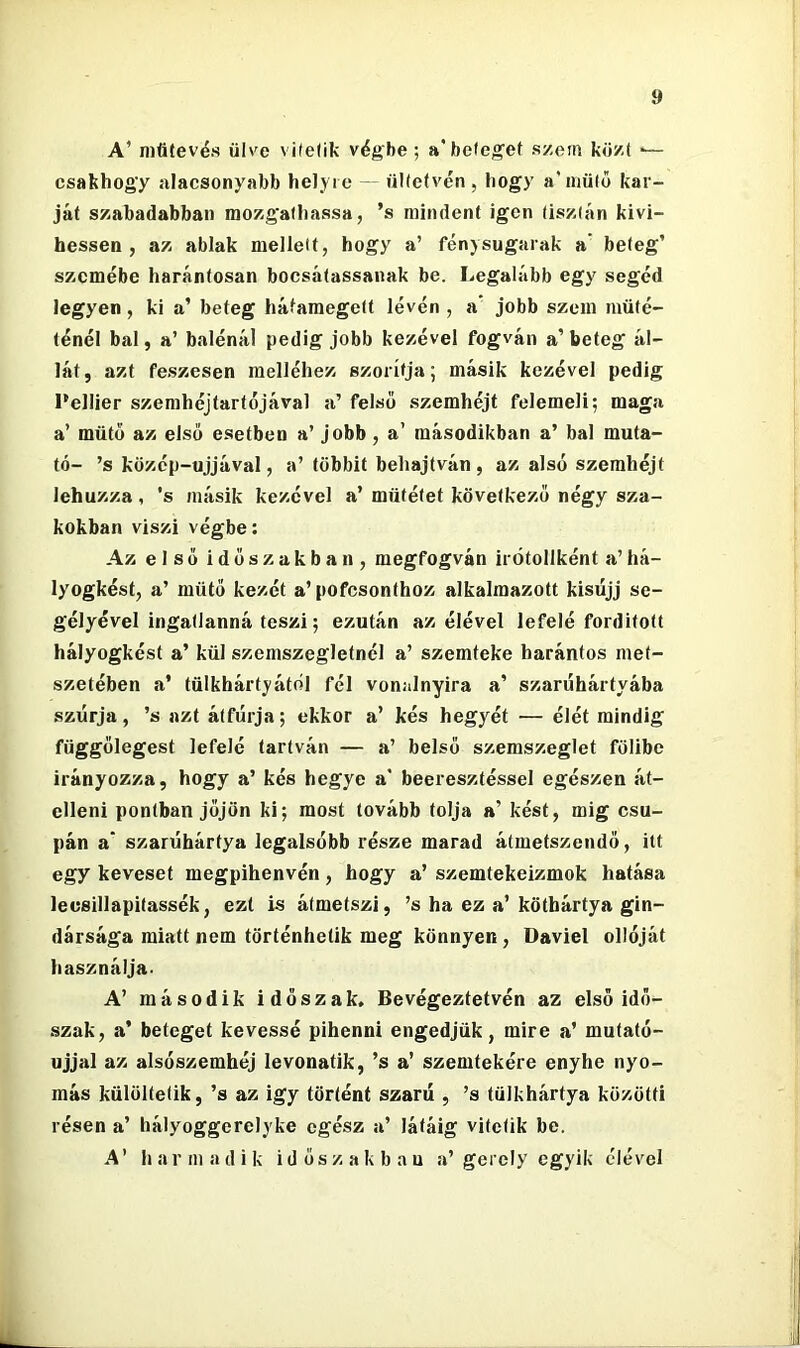 A’ niűtevés ülve vilelik végbe ; a* betegei szem közt ■— csakhogy alacsonyabb helyre — ültetvén, hogy a’niüto kar- ját szabadabban mozgathassa, ’s mindent igen tisztán kivi- bessen , az ablak mellett, hogy a’ fénysugarak a’ beteg’ szemébe harántosan bocsátassanak be. Legalább egy segéd legyen, ki a’ beteg hátamegett lévén , a* jobb szem műté- ténél bal, a’ balénál pedig jobb kezével fogván a’ beteg ál- lát, azt feszesen melléhez szorítja; másik kezével pedig l'ellier szemhéjtartéjával a’ felső szemhéjt felemeli; maga a’ mütő az első esetben a’ jobb, a’ másodikban a’ bal muta- tó- ’s közép-ujjával, a’ többit behajtván, az alsó szemhéjt lehúzza, ’s másik kezével a’ műtétet következő négy sza- kokban viszi végbe; Az első időszakban, megfogván irótollként a’há- lyogkést, a’ mütő kezét a’ pofcsonthoz alkalmazott kisujj se- gélyével ingatlanná teszi; ezután az élével lefelé fordított hályogkést a’ kül szemszegletnél a’ szemteke harántos met- szetében a’ tűlkhártyától fél vonalnyira a’ szarúhártyába szúrja, ’s azt átfúrja; ekkor a’ kés hegyét — élét mindig függőlegest lefelé tartván — a’ belső szemszeglet fölibe irányozza, hogy a’ kés hegye a' beeresztéssel egészen át- elleni pontban jőjön ki; most tovább tolja a’ kést, mig csu- pán a* szarúhártya legalsóbb része marad átmetszendő, itt egy keveset megpihenvén, hogy a’ szemtekeizmok hatása lecsillapitassék, ezt is átmetszi, ’s ha ez a’ köthártya gin- dársága miatt nem történhetik meg könnyen, Daviel ollóját használja- A’ második időszak. Bevégeztetvén az első idő- szak, a’ beteget kévéssé pihenni engedjük, mire a’ mutató- ujjal az alsószemhéj levonatik, ’s a’ szemtekére enyhe nyo- más külöltetik, ’s az igy történt szárú , ’s tülkhártya közötti résen a’ hályoggerelyke egész a’ látáig vitetik be. A’ harmadik időszakban a’gerely egyik élével