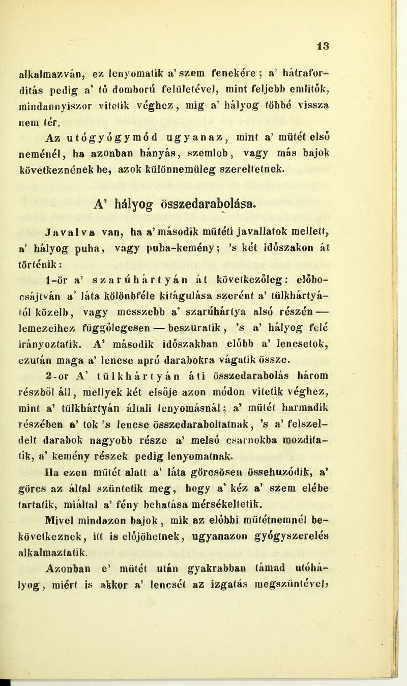 alkalmazván, ez lenyomaük a’szem fenekére; a’ hátrafor- ílitás pedig a’ tő domború felületével, mint feljebb említők, mindannyiszor vitetik véghez, mig a’hályog többé vissza nem tér. Az utógyógymód ugyanaz, mint a’műtét első neménél, ha azonban hányás, szemlob, vagy más bajok következnének be, azok különnemüleg szereltetnek. A’ hályog összedarabolása. Jáváivá van, ha a’második műtéti javallatok mellett, a’ hályog puha, vagy puha-kemény; ’s két időszakon át történik: 1- ör a’ szarúhárfyán át következőleg: előbo- csájtván a’ láta kölönbféle kitágulása szerént a’ tülkhártyá- lól közelb, vagy messzebb a’ szarúhártya alsó részén — lemezeihez függőlegesen — beszuratik , ’s a’ hályog felé irányoztatik. A’ második időszakban előbb a’ lencsetok, ezután maga a’ lencse apró darabokra vágatik össze. 2- or A’ tülkháriyán áli összedarabolás három részből áll, mellyek két elsője azon módon vitetik véghez, mint a’ tülkhártyán általi lenyomásnál; a’ műtét harmadik részében a’ tok ’s lencse összedaraboltatnak, ’s a’ felszel- delt darabok nagyobb része a’ melső csarnokba mozdita- tik, a’ kemény részek pedig lenyomatnak. Ha ezen műtét alatt a’ láta görcsösen össehuzódik, a’ görcs az által szüntetik meg, hogy a' kéz a’ szem elébe tartatik, miáltal a’ fény behatása mérsékeltetik. Mivel mindazon bajok, mik az előbbi mütétnemnél be- következnek, itt is előjöhetnek, ugyanazon gyógyszerelés alkalmaztatik. Azonban e’ műtét után gyakrabban támad utóhá- lyog, miért is akkor a’ lencsét az izgatás megszüntéveh