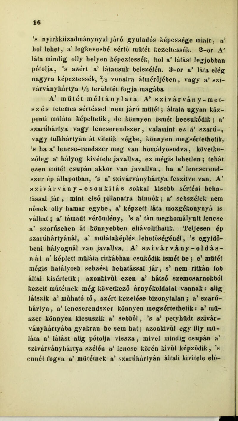 ’s nyirkkiizadmánynyal járó gyuladós képessége miatt, a’ hol lehet, a’legkevésbé sértő műtét kezeltessék. S-or A' láta mindig olly helyen képeztessék, hol a' látást legjobban pótolja, ’s azért a’ látacsuk belszélén. 3-or a’ láta elég nagyra képeztessék, Vs vonalra átmérőjében , vagy a' szi- várványhártya 1/3 területét fogja magába A’ műtét méltánylata. A’ szivárvány-met- szés tetemes sértéssel nem járó műtét; általa ugyan köz- ponti müláta képelfetik, de könnyen ismét becsukódik; a’ szarúhártya vagy lencserendszer, valamint ez a’ szaru-, vagy tülkhártyán át vitetik végbe, könnyen megsértethetik, ’s ha a’ lencse-rendszer meg van homályosodva, követke- zőleg a’ hályog kivétele javallva, ez mégis lehetlen ; tehát ezen műtét csapán akkor van javallva, ha a’ lencserend- szer ép állapotban, ’s a’ szivárváiiyhártya feszítve van. A’ szivárvány-csonkítás sokkal kisebb sértési beha- tással jár, mint első pillanatra hinnők; a’ sebszélek nem nőnek olly hamar egybe, a’ képzett láta mozgékonynyá is válhat; a’ támadt vérömlény, ’s a’ tán megbomályult lencse -a’ szarűseben át könnyebben eltávolithatik. Teljesen ép szarűhártyánál, a’ műlátaképlés lehetőségénél, ’s egyidő- beni hályognál van javallva. A’ szivárvány-oldás- nál a’ képlett müláta ritkábban csukódik ismét be; e’ műtét mégis hatályosb sebzés! behatással jár, s’ nem ritkán lob által kísértetik; azonkívül ezen a’ hátsó szemcsarnokból kezelt műtétnek még következő árnyékoldalai vannak: alig látszik a’ műható tő, azért kezelése bizonytalan ; a’ szarű- hártya, a’ lencserendszer könnyen megsértethetik: a’ mű- szer könnyen kicsúszik a’ sebből, ’s a’ petyhüdt szivár- ványhártyába gyakran be sem hat; azonkívül egy illy mü- láta a’ látást alig pótolja vissza, mivel mindig csupán a’ szivárványhártya szélén a’ lencse körén kívül képződik, ’s ennél fogva a’ műtétnek a’ szarúhártyán általi kivitele elő-