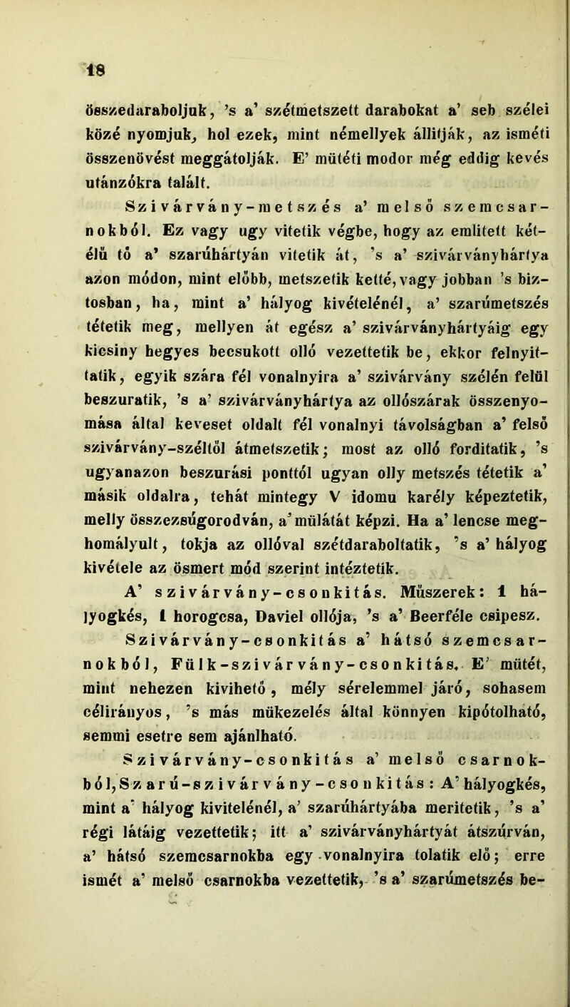 össKedaraboljak, ’s a' sxétmetszett darabokat a’ seb szélei közé nyomjuk^ hol ezek, mint némellyek állítják, az isméti összenövést meggátolják. E’ műtéti modor még eddig kevés utánzókra talált. Szivárvány-metszés a’ melső szeracsar- n ok bél. Ez vagy úgy vitetik végbe, hogy az említett két- élű tó a’ szarúhártyán vitetik át, ’s a’ szivárványhártya azon módon, mint előbb, metszetik ketté, vagy jobban ’s biz- tosban, ha, mint a’ hályog kivételénél, a’ szarúmetszés tétetik meg, mellyen át egész a’ szivárványhártyáig egy kicsiny hegyes becsukott olló vezettetik be, ekkor felnyit- tatik, egyik szára fél vonalnyira a’ szivárvány szélén felül beszuratik, ’s a’ szivárványhártya az ollószárak összenyo- mása által keveset oldalt fél vonalnyi távolságban a’ felső szivárvány-széltől átmetszetik; most az olló forditatik, ’s ugyanazon beszúrási ponttól ugyan olly metszés tétetik a’ másik oldalra, tehát mintegy V idomú karély képeztetik, melly összezsugorodván, a’mülátát képzi. Ha a’ lencse meg- homályult, tokja az ollóval szétdaraboltatik, ’s a’hályog kivétele az ösmert mód szerint intéztetík. A’ szivárvány-csőn kitás. Műszerek: 1 há- lyogkés, 1 horogcsa, Daviel ollója, ’s a’ Beerféle csipesz. Szivárvány-csonkitás a’ hátsó szemcsar- nokból, Fölk-szivárvány-csonkitás, E’ műtét, mint nehezen kivihető, mély sérelemmel járó, sohasem célirányos, ’s más mükezelés által könnyen kipótolható, semmi esetre sem ajánlható. Szivárvány-csonkitás a’ melső csarnok- ból, Szarú-szivárvány-cson kitás: A’ hályogkés, mint a’ hályog kivitelénél, a’ szarűhártyába meritctik, ’s a’ régi látáig vezettetik; itt a’ szivárványhártyát átszúrván, a’ hátsó szemcsarnokba egy vonalnyira tolatik elő; erre ismét a’ melső csarnokba vezettetik, ’s a’ szarúmetszés be-