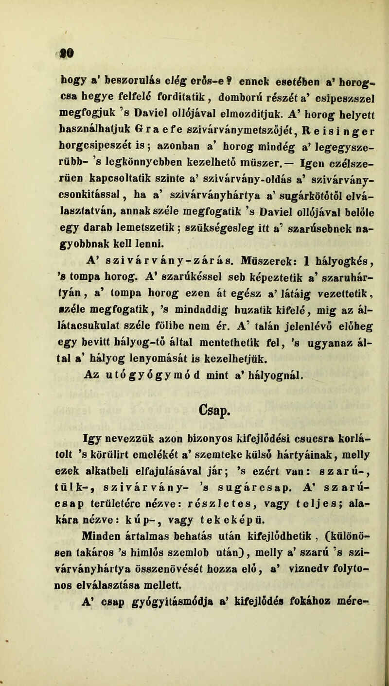 fO hogy a’ beszorulás elég erís-e ? ennek esetében a’ horog- csa hegye felfelé forditatik , domborű részét a’ csipeszszel megfogjuk ’s Daviel ollójával elmozdítjuk. A’ horog helyett használhatjuk G r a e fe szivárványmetszőjét, R e i s i n g e r horgcsipeszét is; azonban a’ horog mindég a’ legegysze- rűbb- ’s legkönnyebben kezelhető műszer,— Igen czélsze- rűen kapcsoltatik szinte a’ szivárvány-oldás a’ szivárvány- csonkítással , ha a’ szivárványhártya a’ sugárkötőtöl elvá- lasztatván, annak széle megfogatik ’s Daviel ollójával belőle egy darab lemetszetik; szűkségesleg itt a’ szarüsebnek na- gyobbnak kell lenni. A’ szivárvány-zárás. Műszerek: 1 hályogkés, ’s tompa horog. A’ szarűké.ssel seb képezte tik a’ szaruhár- tyán , a’ tompa horog ezen át egész a’ látáig vezettetik, széle megfogatik, ’s mindaddig huzatík kifelé, mig az ál- látacsukulat széle fölibe nem ér. A’ talán jelenlévő előheg egy bevitt hályog-tő által mentethetik fel, ’s ugyanaz ál- tal a’ hályog lenyomását is kezelhetjük. Az utó gyógy mód mint a’hályognál. Csap. így nevezzük azon bizonyos kifejlődés! csúcsra korlá- tolt ’s körülírt emelőkét a’ szemteke külső hártyáinak, melly ezek alkatbeli elfajulásával jár; ’s ezért van: szaru-, tűik-) szivárvány- ’s sugárcsap. A’ szaru- csap területére nézve: részletes, vagy teljes; ala- kára nézve: kúp-, vagy tekeképű. Minden ártalmas behatás után kifejlődhetik , (különö- sen takárqs ’s himlős szemlob után}, melly a’ szaru ’s szi- várványhártya összenövését hozza elő, a’ viznedv folyto- nos elválasztása mellett. A’ csap gyógyitásmódja a’ kifejlődés fokához mére-