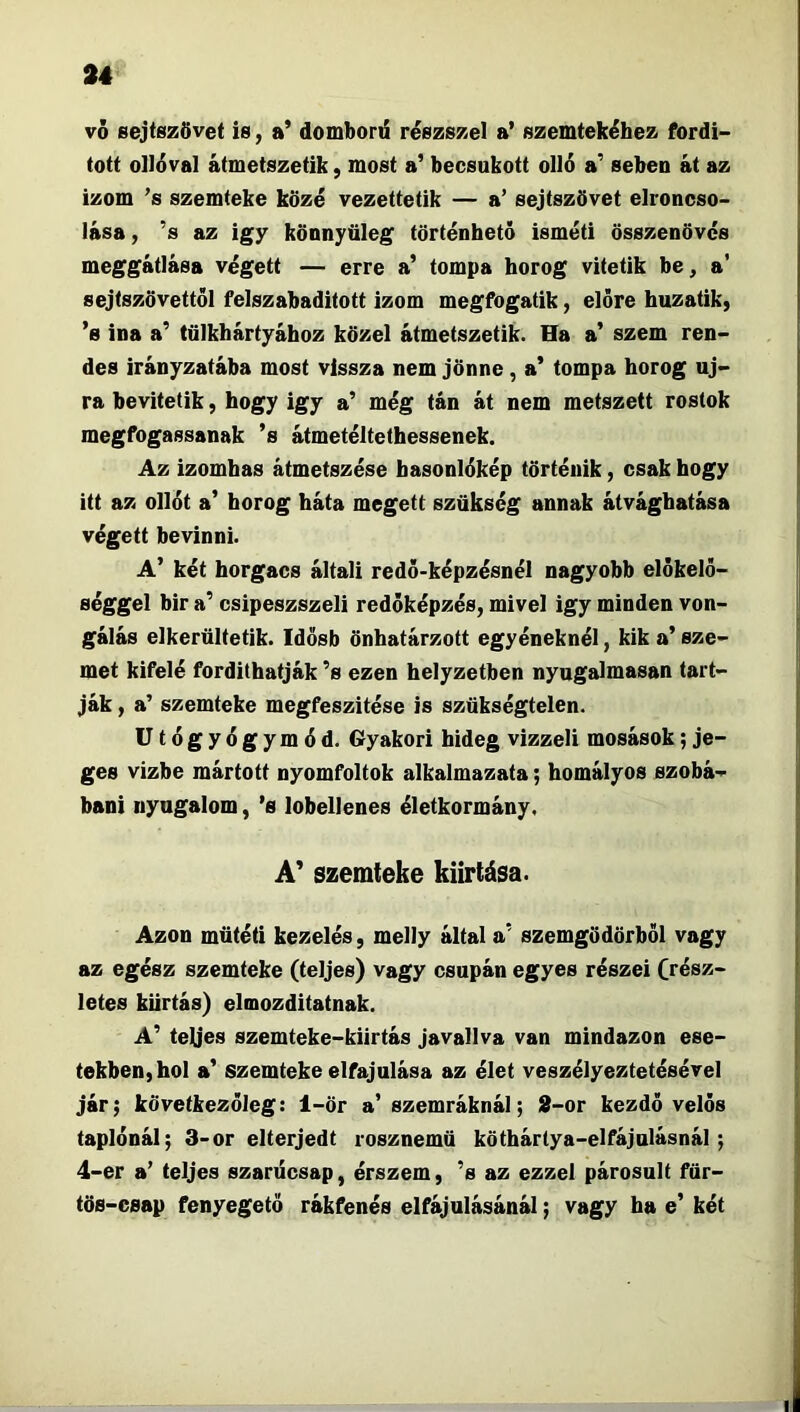 vó sejtszövet is, a’ domborű részszel a’ szemtekébez fordí- tott olléval átmetszetik, most a’ becsukott olló a’ seben át az izom ’s szemteke közé vezettetik — a’ sejtszövet elroncso- lása, ’s az igy könnyüleg történhető isméti összenövés meggátlása végett — erre a’ tompa horog vitetik be, a’ sejtszövettől felszabadított izom megfogatik, előre huzatik) ’s ina a’ tülkhártyához közel átmetszetik. Ha a’ szem ren- des irányzatába most vissza nem jönne, a’ tompa horog új- ra bevitetik, hogy igy a’ még tán át nem metszett rostok megfogassanak ’s átmetéltethessenek. Az izomhas átmetszése basonlókép történik, csak hogy itt az ollót a’ horog háta megett szükség annak átvágbatása végett bevinni. A’ két borgacs általi redő-képzésnél nagyobb előkelő- séggel bir a’ csipeszszeli redőképzés, mivel igy minden von- gálás elkerültetik. Idősb önhatárzott egyéneknél, kik a’ sze- met kifelé fordíthatják ’s ezen helyzetben nyugalmasan tart- ják , a’ szemteke megfeszítése is szükségtelen. Utógyógymód. Gyakori hideg vizzeli mosások; je- ges vízbe mártott nyomfoltok alkalmazata; homályos szobá- báni nyugalom, ’s lobellenes életkormány. A' szemteke kiirtása. Azon műtéti kezelés, melly által a’ szemgödörből vagy az egész szemteke (teljes) vagy csupán egyes részei Crész- letes kiirtás) elmozditatnak. A’ teljes szemteke-kilrtás javallva van mindazon ese- tekben, hol a’ szemteke elfajulása az élet veszélyeztetésével jár; következőleg: 1-ör a’szemráknál; 2-or kezdő velős taplónál; 3-or elterjedt rosznemü köthártya-elfájulásnál; 4-er a’ teljes szarűcsap, érszem, ’s az ezzel párosult für- tös-csap fenyegető rákfenés elfájulásánál; vagy ha e’ két