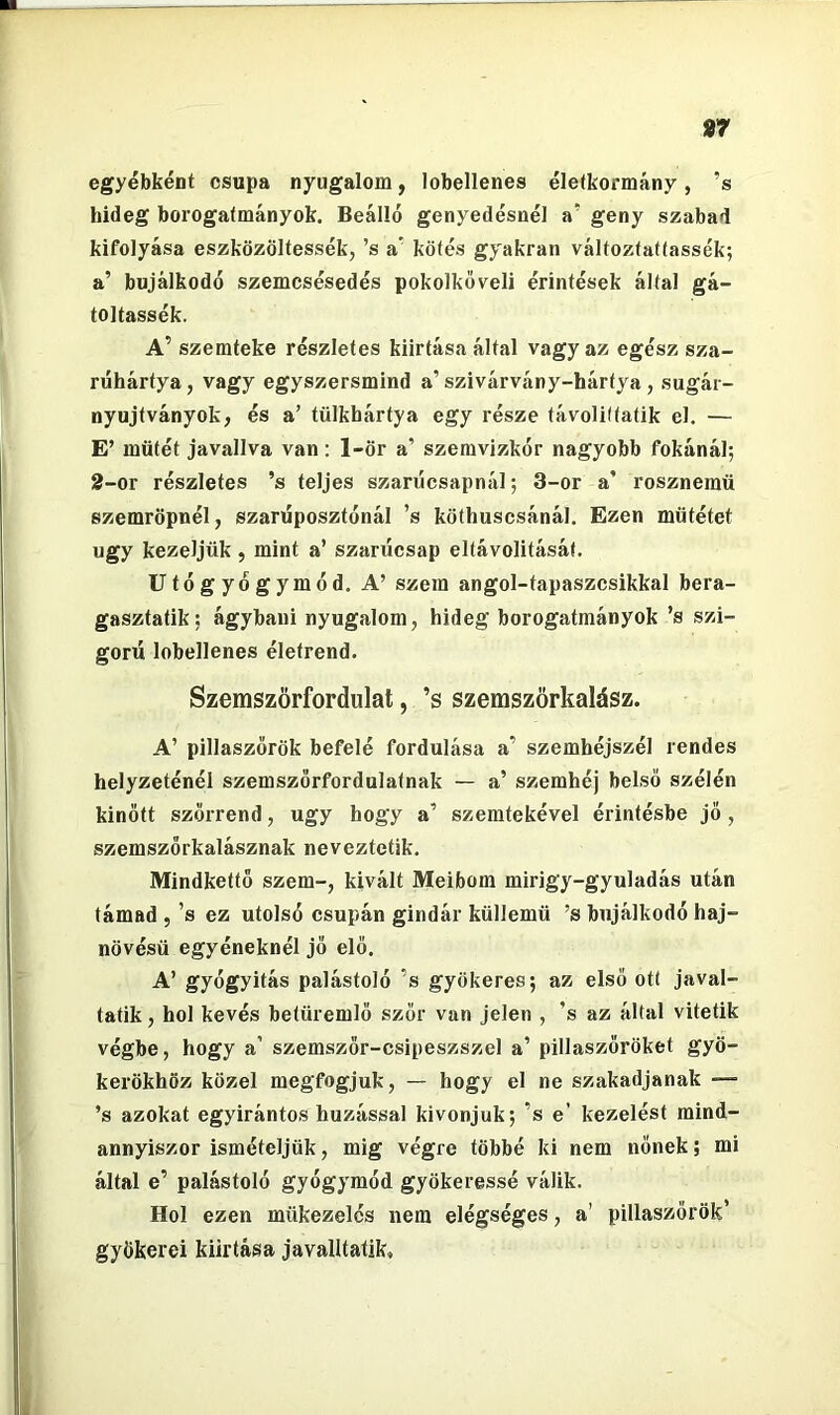 «r egyébként csupa nyugalom, lobellenes életkormány, ’s hideg borogatmányok. Beálló genyedésnél a' geny szabad kifolyása eszközöltessék, ’s a' kötés gyakran változfattassék; a’ bujálkodó szemcsésedés pokolkőveli érintések által gá- toltassék. A’ szemteke részletes kiirtása által vagy az egész sza- riihártya, vagy egyszersmind a’ szivárvány-hártya, sugár- nyujtványok, és a’ tülkhártya egy része távolittatik el. — E’ műtét javallva van: 1-ör a’ szemvizkór nagyobb fokánál; 2-or részletes ’s teljes szarúcsapnál; 3-or a’ rosznemű szemröpnél, szaníposztónál ’s köthuscsánál. Ezen műtétet úgy kezeljük , mint a’ szarücsap eltávolitásáf. Utógyógymód. A’ szem angol-tapaszcsikkal bera- gasztatik: ágybani nyugalom, hideg borogatmányok ’s szi- gorú lobellenes életrend. Szemszörfordulat, ’s szemszörkalász. A’ pillaszőrök befelé fordulása a’ szemhéjszél rendes helyzeténél szemszörfordulatnak — a’ szemhéj belső szélén kinőtt szőrrend, úgy hogy a’ szemtekével érintésbe jő, szemszőrkalásznak neveztetik. Mindkettő szem-, kivált Meibom mirigy-gyuladás után támad , ’s ez utolsó csupán gindár küllemű ’s bujálkodó haj- növésű egyéneknél jó elő. A’ gyógyítás palástoló ’s gyökeres; az első ott javal- tatik, hol kevés betűremlő szór van jelen , ’s az által vitetik végbe, hogy a’ szemszőr-csipeszszel a’ pillaszőröket gyö- kerökhöz közel megfogjuk, — hogy el ne szakadjanak — ’s azokat egyirántos húzással kivonjuk; ’s e’ kezelést mind- annyiszor ismételjük, mig végre többé ki nem nőnek; mi által e’ palástoló gyógymód gyökeressé válik. Hol ezen mükezelés nem elégséges, a’ pillaszőrök’ gyökerei kiirtása javalltatik.