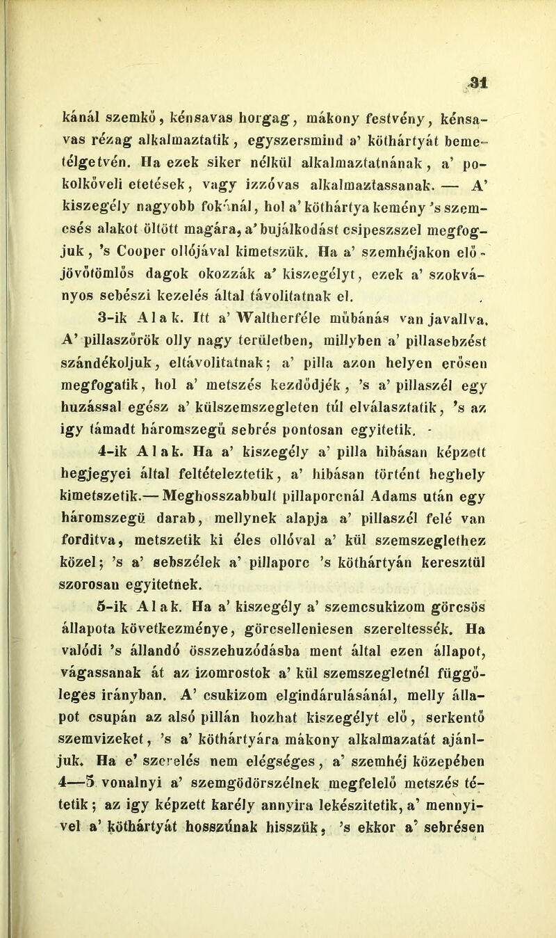 kánál szemkci, kénjsavas horgag, mákony festvény, kénsa- vas rézag alkalmaztalik, egyszersmind a’ köthártyát beme- télgetvén. Ha ezek siker nélkül alkalmaztatnának, a’ po- kolkőveli etetések, vagy izzóvas alkalmaztassanak.— A’ kiszegély nagyobb fokúnál, hol a’köthártyakemény ^sszem- csés alakot öltött magára, a’bujálkodást csipeszszel megfog- juk, ’s Cooper ollójával kimetszűk. Ha a’ szemhéjakon elő- jövőtömlös dagok okozzák a’ kiszegélyt, ezek a’ szokvá- nyos sebészi kezelés által távolitatnak el. 3- ik Alak. Itt a’Waltherféle műbánás van javallva, A’ pillaszőrök olly nagy területben, millyben a’ pillasebzést szándékoljuk, eltávolitatnak; a’ pilla azon helyen erősen raegfogatik, hol a’ metszés kezdődjék, ’s a’ pillaszél egy húzással egész a’ külszemszegleten túl elválasztatik, ’s az Így támadt háromszegű sebrés pontosan egyitetik. - 4- ik Alak. Ha a’ kiszegély a’ pilla hibásan képzelt hegjegyei által feltételeztetik, a’ hibásan történt heghely kimetszetik.— Meghosszabbult pillaporcnál Adams után egy háromszegű darab, raellynek alapja a’ pillaszél felé van fordítva, metszetik ki éles ollóval a’ kül szemszeglethez közel; ’s a’ sebszélek a’ pillaporc ’s köthártyán keresztül szorosan egyitetnek. 5- ik Alak. Ha a’ kiszegély a’ szemcsukizom görcsös állapota következménye, görcselleniesen szereltessék. Ha valódi ’s állandó összehúzódásba ment által ezen állapot, vágassanak át az izomrostok a’ kül szemszegletnél függő- leges irányban. A’ csukizom elgindárulásánál, melly álla- pot csupán az alsó pillán hozhat kiszegélyt elő, serkentő szeravizeket, ’s a’ köthártyára mákony alkalmazatát ajánl- juk, Ha e’ szerelés nem elégséges, a’ szemhéj közepében 4—5 vonalnyi a’ szemgödörszélnek megfelelő metszés té- tetik ; az Így képzett karély annyira lekészitetik, a’ mennyi- vel a’ köthártyát hosszúnak hisszük, ’s ekkor a’ sebrésen