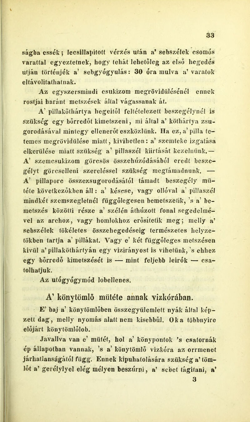 ságba essék; lecsillaiJÍtoít vérzés ufán a’ sebszélek csomós varatíal egyeztetnek, hogy tehát lehetőleg az első hegedés utján történjék a’ sebgyógyulás: 30 óra múlva a’varatok eltávolitathatnak. Az egyszersmindi csukizom megrövidülésénél ennek rostjai haránt metszések által vágassanak át. A’ pillakütliártya hegeitől feltételezett beszegélynél is szükség egy bőrredőt kimetszeni, mi által a’ köthártya zsu- gorodásával mintegy ellenerőt eszközlünk. Ha ez, a’pilla te- temes megrövidülése miatt, kivihetlen: a’ szemteke izgatása elkerülése miatt szükség a’ pillaszél kiirtását kezelnünk.— A’ szemcsukizom görcsös összehúzódásából eredt besze- gélyt görcselleni szereléssel szükség megtámadnunk. — A’ pillaporc összezsugorodásától támadt beszegély mű- tété következőkben áll: a’ késese, vagy ollóval a’ pillaszél mindkét szemszegletnél függőlegesen bemetszetik, ’s a’ be- metszés közötti része a’ szélén áthúzott fonal segedelmé- vel az archoz, vagy homlokhoz erősítetik meg; melly a’ sebszélek tökéletes összehegedéseig természetes helyze- tükben tartja a’ pillákat. Vagy e’ két függőleges metszésen kivül a’ pillaköthárfyán egy vizirányost is vihetünk, ’s ehhez egy bőrredő kimetszését is — mint feljebb leirók — csa- tolhatjuk. Az utógyógymód lobellenes. A’ könytömlö műtété annak vizkórában. E’ baj a’ könytömlőben összegyülemlett nyák által kép- zett dag, melly nyomás alatt nem kisebbül. Oka többnyire előjárt könytömlőlob. Javallva van e’ műtét, hol a’ könypontok ’s csatornák ép állapotban vannak, ’s a’ könytömlö vizkóra az orrmenet járhatlanságától függ. Ennek kipuhatolására szükség a’ töm- lőt a’gerélylyel elég mélyen beszúrni, a’ sebet tágitani, a’ 3