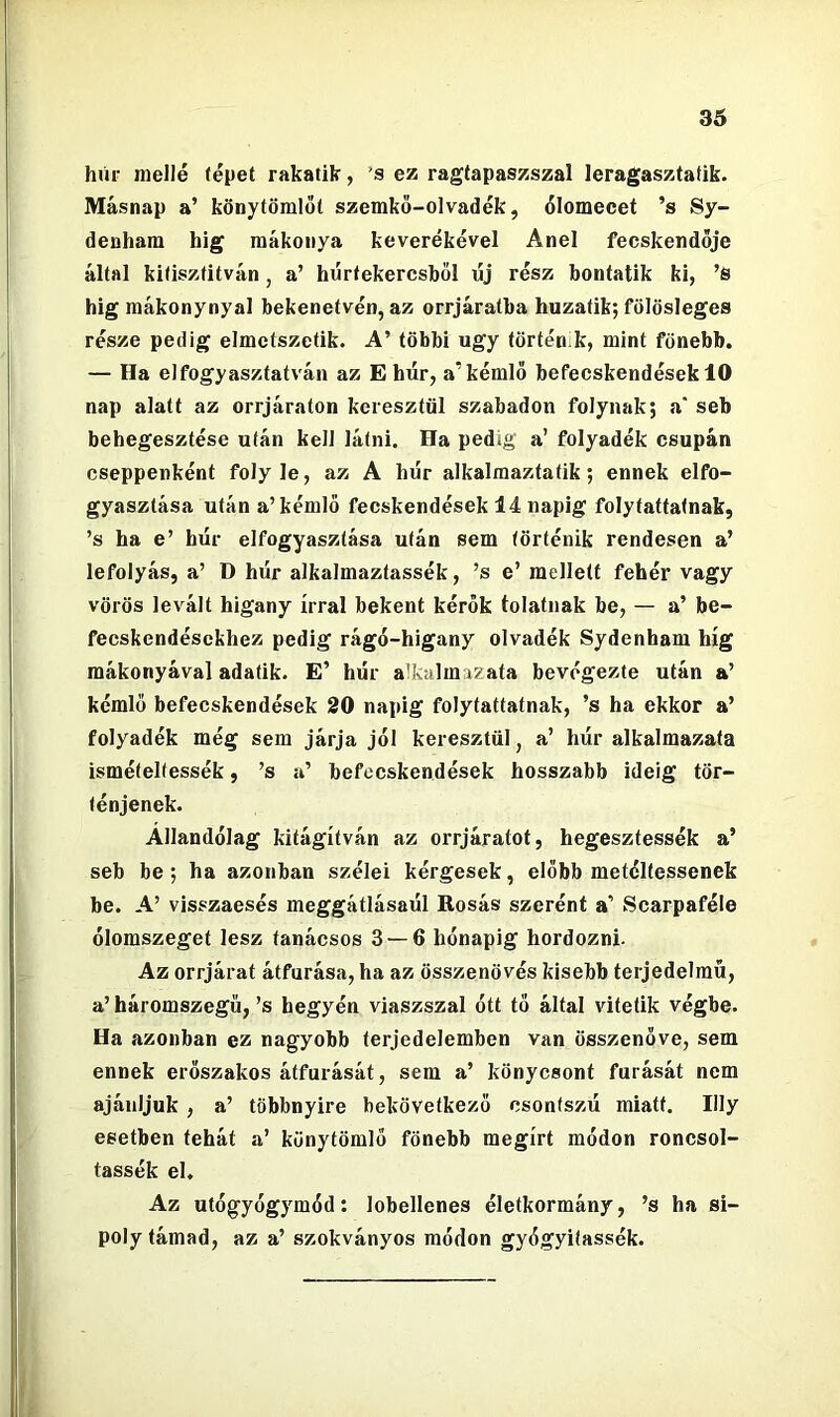 húr mellé (épet rakatík, ’s ez ragtapaszszal leragasztatik. Másnap a’ könytömlőt szemkő-olvadék, őlomecet ’s Sy- deuham híg raákoiiya keverékével Anel fecskendője által kKiszfitván, a’ hértekercsből új rész hontatik ki, ’S hig mákonynyal bekenetvén, az orrjáratba huzatik; fölösleges része pedig elmetszetik. A’ többi úgy történik, mint fönebb. — Ha elfogyasztatván az E húr, a’kémlö befecskendések 10 nap alatt az orrjáraton keresztül szabadon folynak; a* seb behegesztése után keli látni. Ha pedig a’ folyadék csupán cseppenként folyle, az A húr alkalmaztatik; ennek elfo- gyasztása után a’kémlő fecskendősek 14 napig folytattatnak, ’s ha e’ húr elfogyasztása után sem történik rendesen a’ lefolyás, a’ D húr alkalmaztassék, ’s e’ mellett fehér vagy vörös levált higany írral bekent kérők tolatnak be, — a’ be- fecskendésekhez pedig rágó-higany olvadék Sydenham híg raákonyával adatik. E’ húr alkalmazata bevégezte után a’ kémlő befecskendések 20 napig folytattatnak, ’s ha ekkor a’ folyadék még sem járja jél keresztül, a’ húr alkalmazata ismételfessék, ’s a’ befecskendések hosszabb ideig tör- ténjenek. Allandélag kitágítván az orrjárafot, hegesztessék a’ seb be; ha azonban szélei kérgesek, előbb metéltessenek be. A’ visszaesés meggátlásaúl Rosás szerént a’ Scarpaféle ólomszeget lesz tanácsos 3 — 6 hónapig hordozni. Az orrjárat átfúrása, ha az összenövés kisebb terjedelmű, a’ báromszegű, ’s hegyén viaszszal ótt tő által vitetik végbe. Ha azonban ez nagyobb terjedelemben van összenőve, sem ennek erőszakos átfúrását, sem a’ könycsont fúrását nem ajánljuk , a’ többnyire bekövetkező csontszú miatt. Illy esetben tehát a’ künytömlő fönebb megírt módon roncsol- tassék el. Az utógyógymód: lobellenes életkormány, ’s ha si- poly támad, az a’ szokványos módon gyógyiíassék.