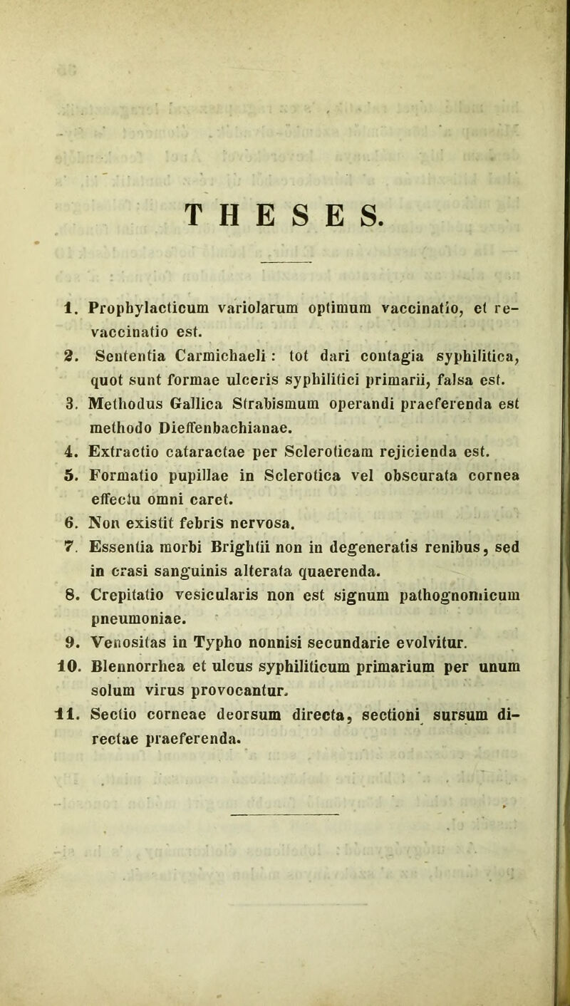 T H E S E S 1. Propbylacticum variolarum optimum vaccinatio, e( re- vaccinatio est. 2. Sententia Carmichaeli: tót dari contagia syphilitica, quot sunt formáé ulceris syphilitici primarii, falsa est. 3. Methodus Gallica Strabismum operandi praeferenda est methodo Dieífenbachianae. 4. Extractio cataracfae per Scleroficara rejicienda est. 5. Formatio pupilláé in Sclerotica vei obscurata cornea eflfeclu omni cárét. 6. Non existit febris nervosa. 7. Essentia raorbi Brightii non in degeneratis renibus, séd in crasi sanguinis alterata quaerenda. 8. Crepitatio vesicularis non est signum palhognoniicum pneumoniae. 9. Venositas in Typho nonnisi secundarie evolvitur. 10. Blennorrhea et ulcus syphiliticum primarium per unum solum vírus provocantur. 11. Sectio corneae deorsum direcfa, sectioni sursum di- rectae praeferenda.