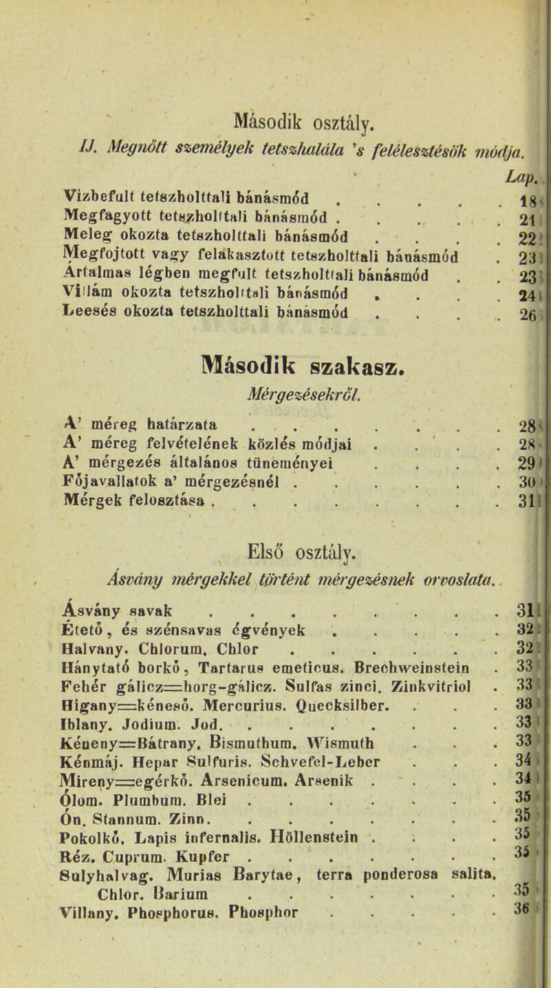Második osztály. IJ. Megnőtt személyek tetszhalála 's felélesztésük módja. Vizbefulf tetszholttali bánásmód . . . . .184; Megfagyott tetszhoKtali bánásmód . . . . 21: Meleg okozta tetszholttali bánásmód . . . .22’ Megfojtott vagy felakasztott tetszholttali bánásmód . 231 Ártalmas légben megfult tetszholtiali bánásmód . . 23? Villám okozta tetszholitsli bánásmód .... 241 Leesés okozta tetszholttali bánásmód . . . .26 ' Második szakasz. Mérgezésekről. A’ méreg határzata . . A’ méreg felvételének közlés módjai A’ mérgezés általános tüneményei Főj avallatok a’ mérgezésnél . Mérgek felosztása ..... 28 i 28« 291 3(11 311 Első osztály. Ásvány mérgekkel történt mérgezésnek orvoslata.. 0 Ásvány savak . . . . . . Etető, és szénsavas égvények Halvány. Chlorum. Chlor llánytató borkő, Tartarus emetious. Brechweinstein Fehér gálicz=horg-gáIicz. Sulfas zinci. Zinkvitriol Higany=kéneső. Mercurius. Quecksilber. Iblany. Jodium. Jód. ...... Kéneny=Bátrany. Bismuthum. Wismuth Kénmáj. Hepar vSulfuris. Schvefel-Leber Mireny=egérkő. Arsenicum. Arsenik . Ólom. Plumbum. Blei ...... Ón. Stannum. Zinn. ...... Pokolkő, Lapis infernalis. Höllenstein . Réz. Cuprum- Kupfer Salyhalvag. Murias Barytae, terra ponderosa salita Chlor. Bárium ...... Villany. Phosphorus. Phosphor .... 31L 32 f .331 33» 331 33^ 34 i 34) 35 i .351 35 ■ 35 > .35*