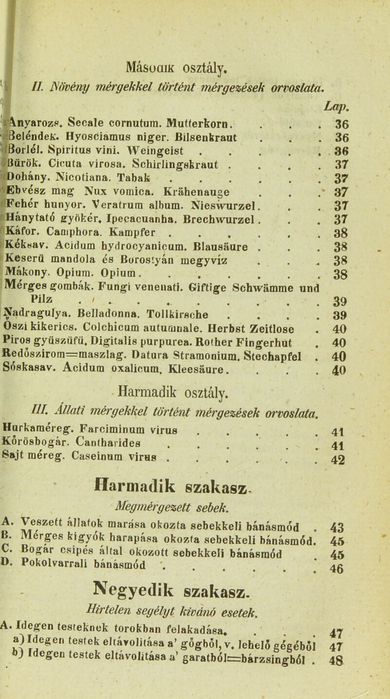 //. JSővény mélyekkel történt mérgezések orvoslata. « Lap. ‘PVnyarozp. Secale cornutum. Mutterkorn. . .36 jíSeléDdeií. Hyosciamus niger. Bilsenbraut . . .36 ^iöorléi. Spiritus vini. Weingeist 36 ölíürök. Ciruta virosa. Schirlingskraat . . . .37 ;rOohány. Nicotiana. Tabak 37 ''Ebvész mag Nux vomica. Krahenauge . . .*37 ríFehér hunyor. Veratrura album. Nieswurzel. . . 37 sHánytató gyíikér, Ipecacuanba. BrechAvurzel. . .37 ^Káfor. Camphora. Kampfer ...... 38 IKékuav. Acidum hydrocyanicum. Blausáure . . .38 r Keserű mandola és Borostyán megyvíz . . .38 Mákony. Ópium. Ópium 38 Merges gombák. Fungi venenati. Giftige Schwámme und Pilz . / . . . . , . . .39 Nadragulya. Belladonna. Tollhirsche Őszi kikerics. Colchicum autumnale. Herbst Zeitlose Piros gyüszüfü. Digitális purpurea. Rother Fingerhut Redős/árom=maszlag. Datura Stramonium. Stechapfel Séskasav. Acidum oxalicum. Kleesaure. . 39 . 40 . 40 . 40 . 40 ■ Harmadik osztály. III. Állati mérgekkel történt mérgezések oi'voslata. Hurkaraéreg. Farciminum vírus . . . . .41 Korösbogár. Cantbarides . . . . . . 41 Sajt méreg. Caseinum virus .... 49 Harmadik szakasz. Megmérgezett sebek. A. Veszett állatok marása okozta sebekkel! bánásmód . 43 B. Merges kígyók harapása okozta sebekkeli bánásmód. 45 C. Bogár csípés által okozott sebekkeli bánásmód 45 D. Pokolvarrali bánásmód Negyedik szakasz. Hirtelen segélyt kívánó esetek. A. Idegen testeknek torokban felakadása. a) Idegen testek eltávolítása a’ gőgből, v. lehelő gégéből bj Idegen testek eltávolítása a’ garatból=bárzsingból . 47 47 48