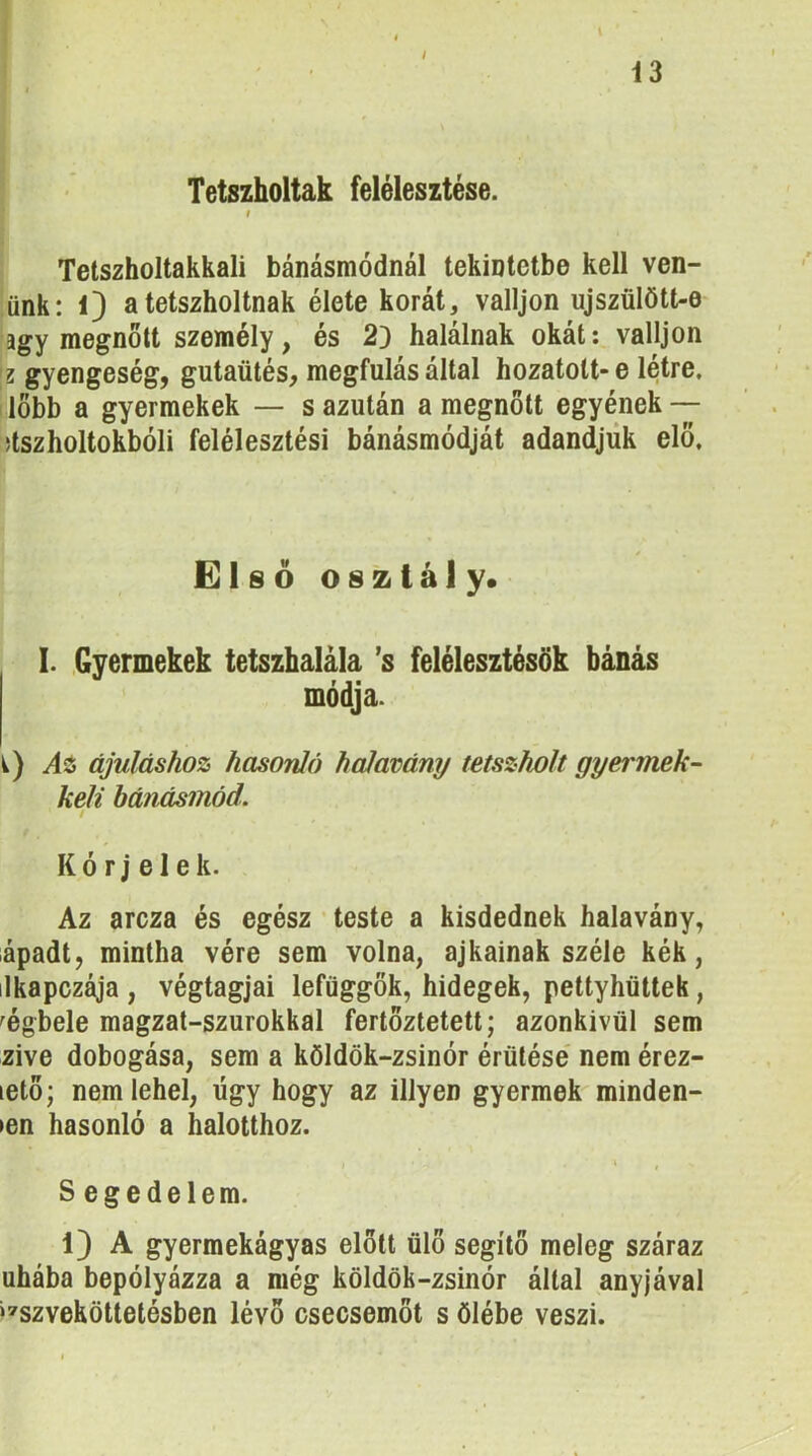 Tetszholtak felélesztése. f Tetszholtakkali bánásmódnál tekintetbe kell vén- ünk: 0 atetszholtnak élete korát, valljon ujszülött-e agy megnőlt személy, és 2} halálnak okát: valljon z gyengeség, gutaütés, megfulás által hozatott* e létre. I löbb a gyermekek — s azután a megnőtt egyének — üszholtokbóli felélesztési bánásmódját adandjűk elő. Elsóosztály* I. Gyermekek tetszhalála ’s felélesztésük bánás módja. i) Ai ájuláshoz hasonló halavány tetszholt gyermek- keli bánásmód. t K ó r j e 1 e k. Az arcza és egész ’ teste a kisdednek halavány, iápadt, mintha vére sem volna, ajkainak széle kék, ilkapczája , végtagjai lefüggök, hidegek, pettyhüttek, ^égbele magzat-szurokkal fertöztetett; azonkívül sem zive dobogása, sem a köldök-zsinór érülése nem érez- lető; nem lehel, úgy hogy az illyen gyermek minden- len hasonló a halotthoz. í • ‘ / Segedelem. 1) A gyermekágyas előtt ülő segítő meleg száraz uhába bepólyázza a még köldök-zsinór által anyjával ‘^szveköttetésben lévő csecsemőt s ölébe veszi.