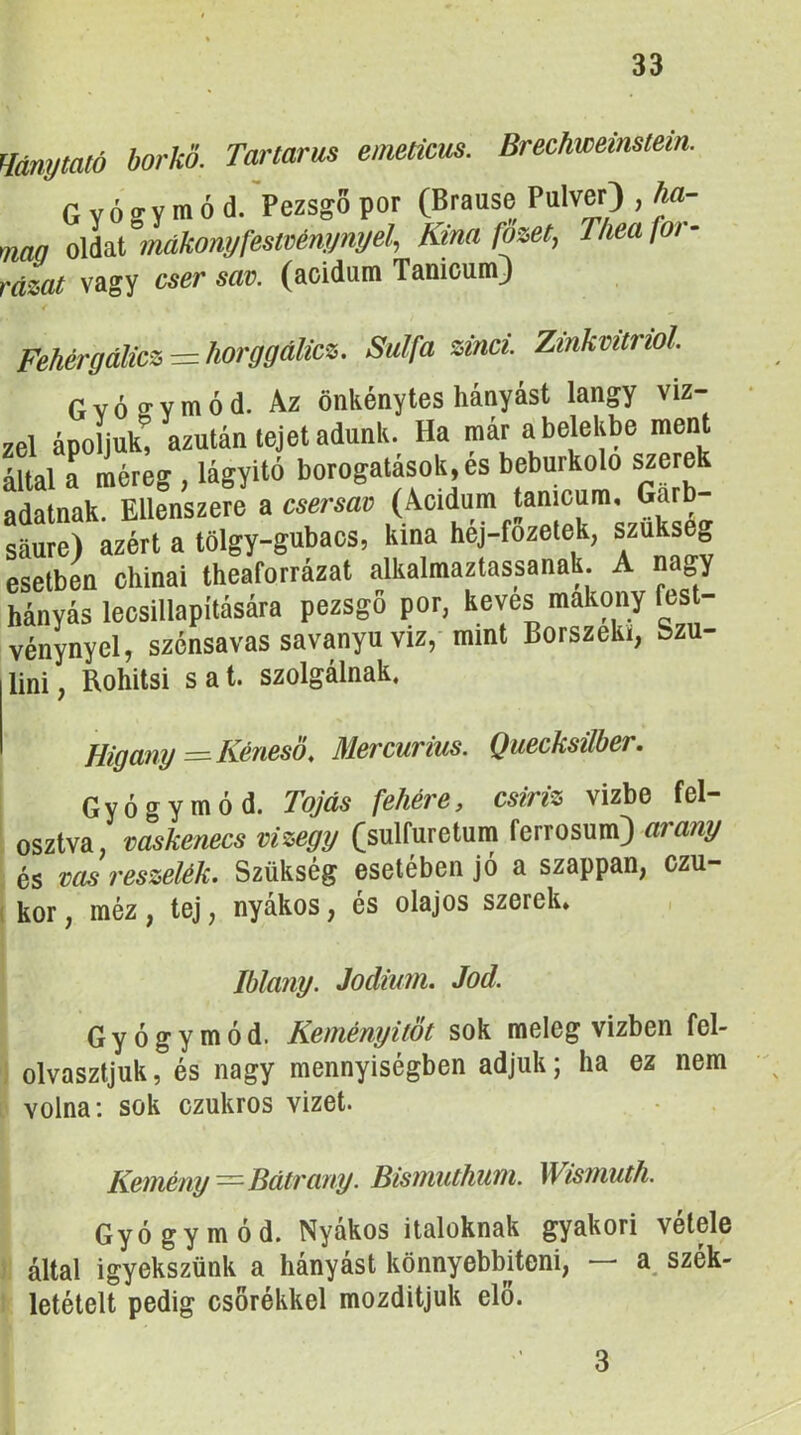 Unytató borkő. Tartarus eimticus. Brechweinstem. Gyógymód. >ezsg6 por (Brause Pulver) , ha- naa oldat mákonyfestvémjnyel^ Kína fozetj Tliea fői - vagy cser sav. (aoidum TanicumJ Fehérgálicz — horggálicz. Sulfa zinci. Zinkvitriol. Gyógymód. Az önkénytes hányást langy viz- áéi ápoljuk! azután tejet adunk. Ha már a belekbe ment Utal a méreg , lágyító borogatások, es beburkoló szerek adatnak. Ellenszere a csersav (Acidum tamcum, Garb- sáure) azért a tölgy-gubacs, kina héj-fozetek, szükség esetben chinai theaforrázat alkalmaztassanak A nagy hányás lecsillapítására pezsgő por, kévés makony fest- vénynyel, szénsavas savanyu yiz, mint Borszéki, Szu- lini, Rohitsi sat. szolgálnak. Higany =^Kénesö, Mercurius. Quecksilber. Gyógymód. Tojás fehére, csiriz vizbe fel- osztva, vaskenecs vizegy Csulfuretum ferrosum) arany és vas reszelék. Szükség esetében jó a szappan, czu- ( kor, méz , tej, nyákos, és olajos szerek. Iblany. Jodium. Jód. Gyógymód. Keményitöt sok meleg vízben fel- olvasztjuk, és nagy mennyiségben adjuk; ha ez nem volna; sok czukros vizet. Kemény—Bátrany. Bismuthum. Wismuth. Gyógymód. Nyákos italoknak gyakori vétele által igyekszünk a hányást könnyebbíteni, — a szék- letételt pedig csőrékkel mozdítjuk elő. 3
