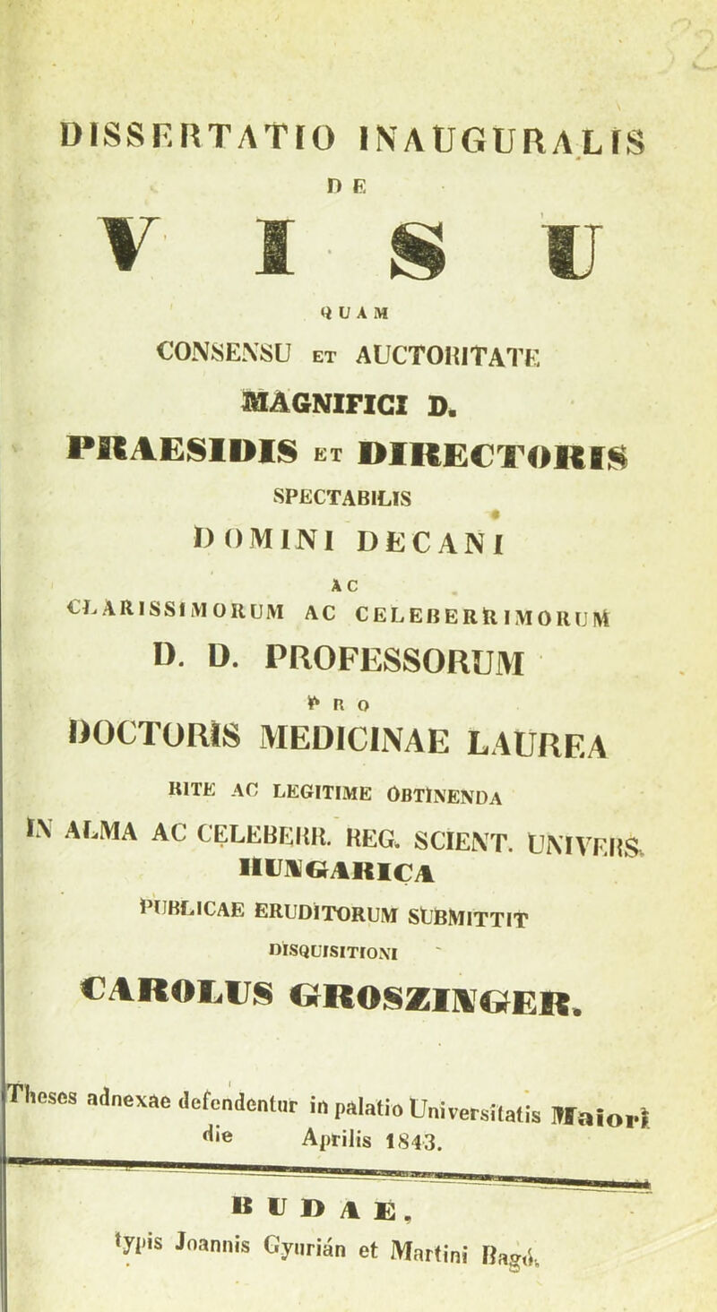 DISSF.RTATíO INAÜGURAL IS n e Q V A M CONSEKSU et AUCTOKITATE MAGNIFICI D. PRAESIDIS et DIKECTOKIS SPECTAB1LIS DOMINI DEC AN I A C CL ARISSIM ORCJM AC C E L EB E R Rí M 0IUJ M U. D. PROFESSORUM P R O ROCTORÍS MEDICINÁÉ LAURF.A RITE AC LEGITIMÉ OBTINENüA í\ ALMA AC CELEBLHR. REG. SCÍEXT. ÜMVERS HIAGIKICA PtJBLICAE ERUDITORUM StlBMlTTIT dísquisitíoni CAROLIJS GROSZIAGER. Tlwscs adaexae dcfcndcntur in palatio Univerzális IWaior Április 1843. B U 1> A E , tyi*is Joannis Gyurién et Martini Ra^.