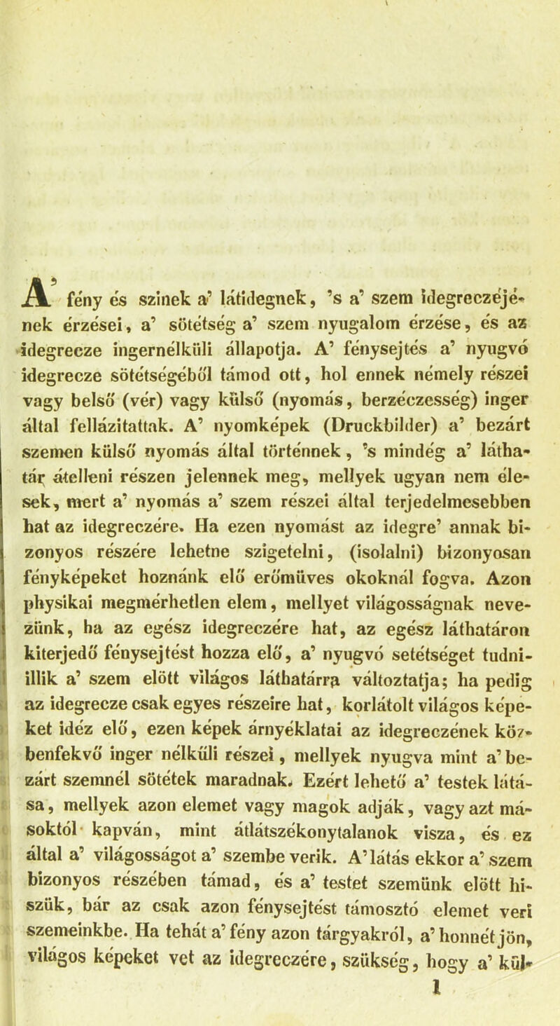 A fény és színek a’ látidegnek, ’s a’ szem idegreczéjé- nek érzései, a’ sötétség a’ szem nyugalom érzése, és az idegrecze ingernélküli állapotja. A’ fénysejtés a’ nyugvó idegrecze sötétségéből tárnod ott, hol ennek némely részei vagy belső (vér) vagy külső (nyomás, berzéezesség) inger által fellázitattak. A’ nyomképek (Druckbilder) a’ bezárt szemen külső nyomás által történnek, ’s mindég a’ látha- tár átelleni részen jelennek meg, mellyek ugyan nem éle- sek, mert a’ nyomás a’ szem részei által terjedelmesebben hat az idegreczére. Ha ezen nyomást az idegre’ annak bi- zonyos részére lehetne szigetelni, (isolalni) bizonyosan fényképeket hoznánk elő erőmiives okoknál fogva. Azon physikai megmérhetlen elem, mellyet világosságnak neve- zünk, ha az egész idegreczére hat, az egész láthatáron kiterjedő fénysejtést hozza elő, a’ nyugvó setétséget tudni- illik a’ szem előtt világos láthatárra változtatja; ha pedig az idegrecze csak egyes részeire hat, korlátolt világos képe- ket idéz elő, ezen képek árnyéklatai az idegreczének köz- benfekvő inger nélküli részei, mellyek nyugva mint a’ be- zárt szemnél sötétek maradnak. Ezért lehető a’ testek látá- sa , mellyek azon elemet vagy magok adják, vagy azt má- soktól kapván, mint átlátszékonytalanok visza, és ez által a’ világosságot a’ szembe verik. A’látás ekkor a’ szem bizonyos részében támad, és a’ testet szemünk előtt lii- szük, bár az csak azon fénysejtést támosztó elemet veri szemeinkbe. Ha tehát a’fény azon tárgyakról, a’honnétjön, világos képeket vet az idegreczére, szükség, hogy a’ küj* 1