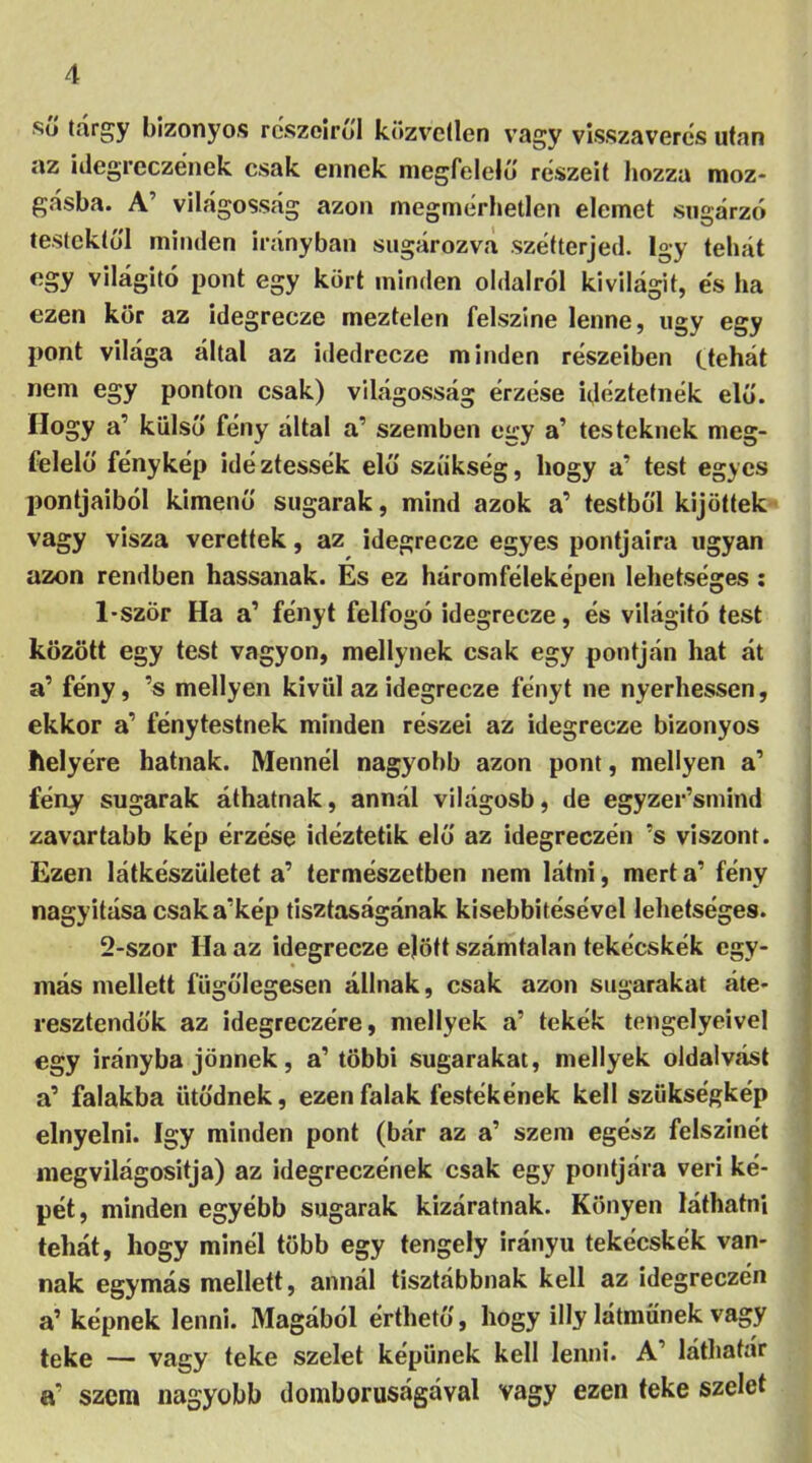 sü tárgy bizonyos részéiről közvetlen vagy visszaverés után az idegreczének csak ennek megfelelő részeit hozza moz- gásba. A’ világosság azon megmérhetlen elemet sugárzó testektől minden irányban sugározva szétterjed. így tehát egy világitó pont egy kört minden oldalról kivilágit, és ha ezen kör az idegrecze meztelen felszine lenne, úgy egy pont világa által az idedrecze minden részeiben ttehát nem egy ponton csak) világosság érzése idéztetnék elő. Hogy a’ külső fény által a’ szemben egy a’ testeknek meg- felelő fénykép idéztessék elő szükség, hogy a’ test egyes pontjaiból kimenő sugarak, mind azok a’ testből kijöttek vagy visza verettek, az idegrecze egyes pontjaira ugyan azon rendben hassanak. És ez háromféleképen lehetséges : 1- ször Ha a’ fényt felfogó idegrecze, és világitó test között egy test vagyon, mellynek csak egy pontján hat át a’ fény, ’s mellyen kívül az idegrecze fényt ne nyerhessen, ekkor a’ fénytestnek minden részei az idegrecze bizonyos helyére hatnak. Mennél nagyobb azon pont, mellyen a1 fény sugarak áthatnak, annál világosb, de egyzer’smind zavartabb kép érzése idéztetik elő az idegreczén ’s viszont. Ezen látkészületet a’ természetben nem látni, mert a’ fény nagyítása csaka’kép tisztaságának kisebbitésével lehetséges. 2- szor Ha az idegrecze ejött számtalan tekécskék egy- más mellett fügőlegesen állnak, csak azon sugarakat áte- resztendok az idegreczére, mellyek a’ tekék tengelyeivel egy irányba jönnek, a’többi sugarakat, mellyek oldalvást a’ falakba ütődnek, ezen falak festékének kell szükségkép elnyelni. így minden pont (bár az a’ szem egész felszínét megvilágositja) az idegreczének csak egy pontjára veri ké- pét, minden egyébb sugarak kizáratnak. Könyen láthatni tehát, hogy minél több egy tengely irányit tekécskék van- nak egymás mellett, annál tisztábbnak kell az idegreczén a1 képnek lenni. Magából érthető, hogy illy látműnek vagy teke — vagy teke szelet képűnek kell lenni. A’ láthatár sC szem nagyobb domborúságával vagy ezen teke szelet