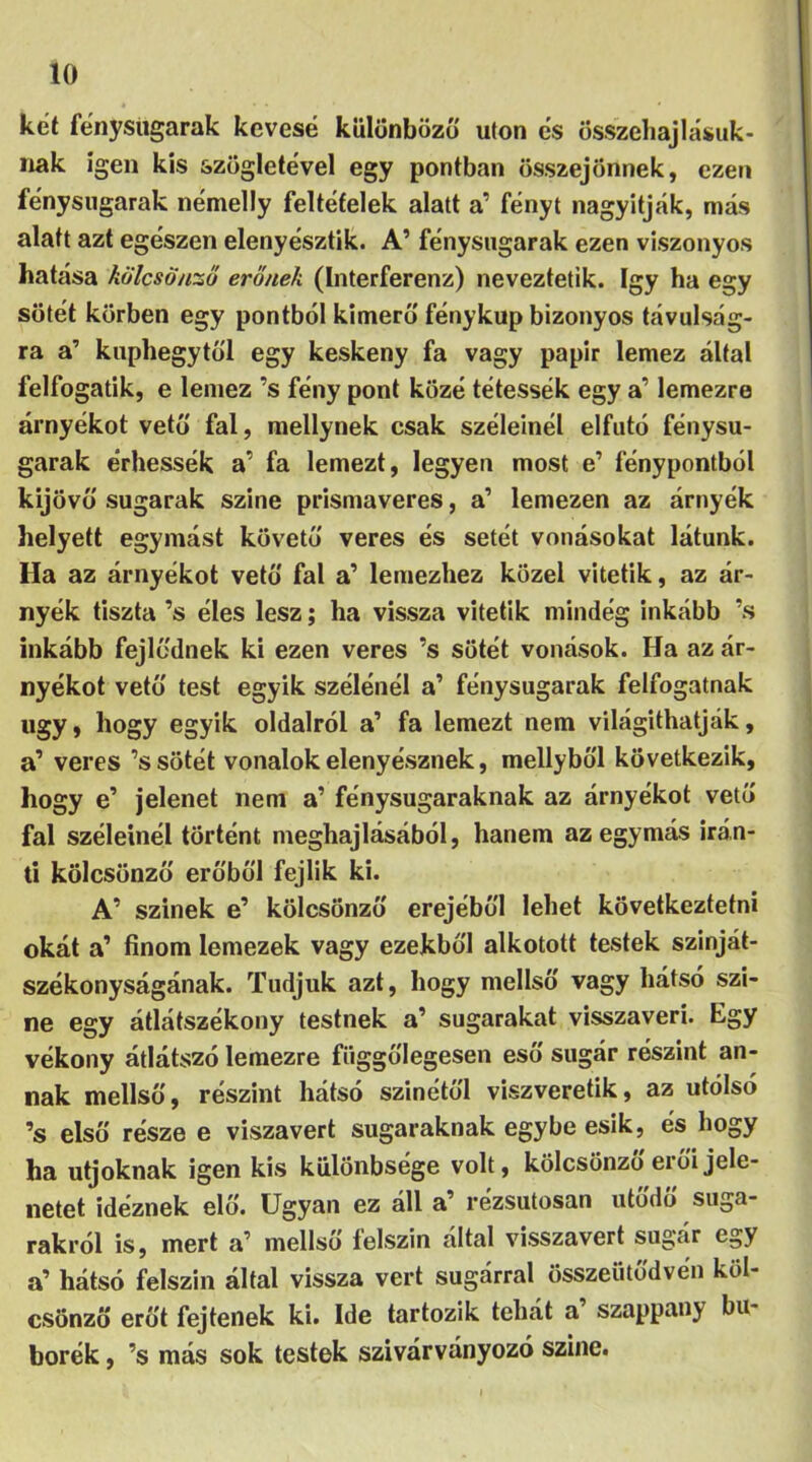 kei fénysugarak kévésé különböző utón és összehajlásuk- nak igen kis szögletével egy pontban összejönnek, ezen fénysugarak némelly feltételek alatt a’ fényt nagyítják, más alatt azt egészen elenyészek. A’ fénysugarak ezen viszonyos hatása kölcsönző erőnek (Interferenz) neveztetik. így ha egy sötét körben egy pontból kimerő fénykúp bizonyos távulság- ra a’ kuphegytől egy keskeny fa vagy papir lemez által felfogatik, e lemez ’s fény pont közé tétessék egy a’ lemezre árnyékot vető fal, mellynek csak széleinél elfutó fénysu- garak érhessék a’ fa lemezt, legyen most e’ fénypontból kijövő sugarak szine prismaveres, a’ lemezen az árnyék helyett egymást követő veres és setét vonásokat látunk. Ha az árnyékot vető fal a’ lemezhez közel vitetik, az ár- nyék tiszta ’s éles lesz; ha vissza vitetik mindég inkább ’s inkább fejlődnek ki ezen veres ’s sötét vonások. Ha az ár- nyékot vető test egyik szélénél a’ fénysugarak felfogatnak ugy, hogy egyik oldalról a’ fa lemezt nem világíthatják, a’ veres ’s sötét vonalok elenyésznek, mellyből következik, hogy e’ jelenet nem a’ fénysugaraknak az árnyékot vető fal széleinél történt meghajlásából, hanem az egymás irán- ti kölcsönző erőből fejük ki. A’ szinek e’ kölcsönző erejéből lehet következtetni okát a’ finom lemezek vagy ezekből alkotott testek szinját- székonyságának. Tudjuk azt, hogy mellső vagy hátsó szi- ne egy átlátszékony testnek a’ sugarakat visszaveri. Egy vékony átlátszó lemezre függőlegesen eső sugár részint an- nak mellső, részint hátsó színétől viszveretik, az utolsó ’s első része e viszavert sugaraknak egybe esik, és hogy ha utjoknak igen kis különbsége volt, kölcsönző erői jele- netet idéznek elő. Ugyan ez áll a’ rézsutosan utődő suga- rakról is, mert a’ mellső felszín által visszavert sugár egy a’ hátsó felszín által vissza vert sugárral összeütődvén köl- csönző erőt fejtenek ki. Ide tartozik tehát a’ szappany bu- borék , ’s más sok testek szivárványozó szine.