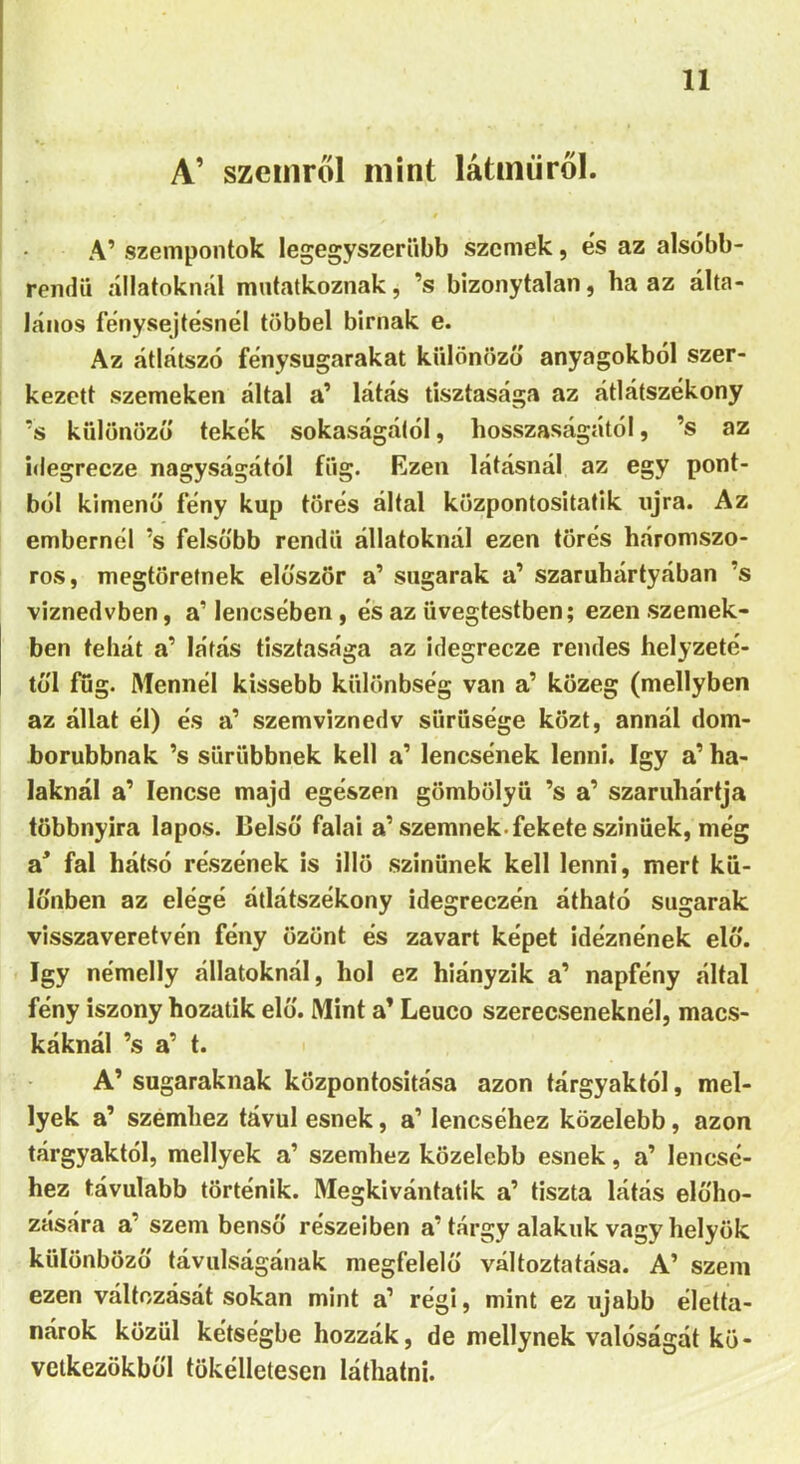 A’ szemről mint latnairól. A’ szempontok legegyszerűbb szemek, és az alsóbb- rendű állatoknál mutatkoznak, ’s bizonytalan, ha az álta- lános fénysejtésnél többel birnak e. Az átlátszó fénysugarakat kűlönöző anyagokból szer- kezeit szemeken által a’ látás tisztasága az átlátszékony ?s különöző tekék sokaságától, hosszaságától, ’s az idegrecze nagyságától fűg. Ezen látásnál az egy pont- ból kimenő fény kúp törés által központosítatik ujra. Az embernél ’s felsőbb rendű állatoknál ezen törés háromszo- ros, megtöretnek először a’ sugarak a’ szaruhártyában ’s viznedvben, a’ lencsében , és az üvegtestben; ezen szemek- ben tehát a’ látás tisztasága az idegrecze rendes helyzeté- től fug. Mennél kissebb különbség van a’ közeg (mellyben az állat él) és a’ szemviznedv sűrűsége közt, annál dom- borubbnak ’s sűrűbbnek kell a’ lencsének lenni. így a’ ha- laknál a’ lencse majd egészen gömbölyű ’s a’ szaruhártja többnyira lapos. Belső falai a’ szemnek-fekete szinüek, még a* fal hátsó részének is illő színűnek kell lenni, mert kü- lönben az elégé átlátszékony idegreezén átható sugarak visszaveretvén fény üzünt és zavart képet idéznének elő. így némelly állatoknál, hol ez hiányzik a’ napfény által fény iszony hozatik elő. Mint a’ Leuco szerecseneknél, macs- káknál ’s a’ t. A’ sugaraknak központosítása azon tárgyaktól, mel- lyek a’ szemhez távul esnek, a’ lencséhez közelebb, azon tárgyaktól, mellyek a’ szemhez közelebb esnek, a’ lencsé- hez távulabb történik. Megkívántadk a’ tiszta látás előho- zására a’ szem benső részeiben a’tárgy alakúk vagy helyük különböző távulságának megfelelő változtatása. A’ szem ezen változását sokan mint a’ régi, mint ez újabb életta- nárok közül kétségbe hozzák, de mellynek valóságát kö- vetkezükből tökélletesen láthatni.