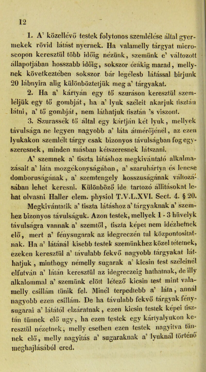 1. A' közcllévő testek folytonos szemlélésé .által gyer- mekek rövid látást nyernek. Ha valamelly tárgyat micro- scopon keresztül több időig nézünk, szemünk e’ változott állapotában hosszabb időig, sokszor órákig marad, melly- nek következtében sokszor bár legélesb látással birjunk 20 lábnyira alig különböztetjük mega’ tárgyakat. 2. Ha a’ kártyán egy tő szúráson keresztül szem- léljük egy tő gombját, ha a’ lyuk széleit akarjuk tisztán látni, a’ tő gombját, nem láthatjuk tisztán ’s viszont. 3. Szurassék tő által egy kártján két lyuk, mellvek távulsága ne legyen nagyobb a’ láta átmérőjénél, az ezen lyukakon szemlélt tárgy csak bizonyos távulságban fog egy- szeresnek, minden másban kétszeresnek látszani. A’ szemnek a’ tiszta látáshoz megkivántató alkalma- zásait a’ láta mozgékonyságában, a’ szaruhártya és lencse domborúságának, a’ szemtengely hosszúságának változá- sában lehet keresni. Különböző ide tartozó állításokat le- hat olvasni Haller elem. physiol T.V.L.XVI. Sect. 4. §20. Megkivántatik a’ tiszta látáshoz a’ tárgyaknak a’ szem- hez bizonyos távulságuk. Azon testek, mellyek 1 - 3 hüvelyk távulságra vannak a’ szemtől, tiszta képet nem idézhetnek elő, mert a’ fénysugarak az idegreezén túl központositat- nak. Ha a’ látánál kisebb testek szemünkhöz közel tétetnek, ezeken keresztül a’ távulabb fekvő nagyobb tárgyakat lát- hatjuk , minthogy némelly sugarak a kicsin test széleinél elfutván a’ látán keresztül az idegreczeig hathatnak, de illy alkalommal a’ szemünk előtt létező kicsin test mint vala- melly csillám tűnik fel. Minél terpedtebb a’ láta, annál nagyobb ezen csillám. De ha távulabb fekvő tárgyak fény- sugarai ar látától elzáratnak, ezen kicsin testek képei tisz- tán tűnnek elő úgy, ha ezen testek egy kártyalyukon ke- resztül nézetnek, melly esetben ezen testek nagyítva tűn- nek elő, melly nagyítás a1 sugaraknak a’ lyuknál történő meghajlásából ered.