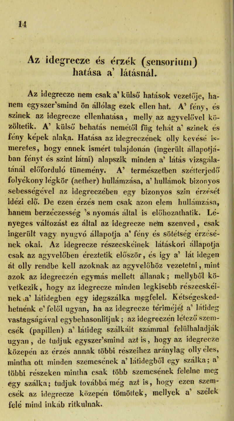 Az idegrecze és érzék (sensorium) hatása a’ látásnál. Az idegrecze nem csak a’ külső hatások vezetője, ha- nem egyszer’smind ön állólag ezek ellen hat. A* fény, és színek az idegrecze ellenhatása, melly az agyvelővel kö- zöltetik. A’ külső behatás nemétől fiig tehát a’ színek és fény képek alaka. Hatása az idegreezének olly kévésé is- meretes, hogy ennek ismért tulajdonán (ingerült állapotá- ban fényt és szint látni) alapszik minden a’ látás vizsgála- tánál előforduló tünemény. A’ természetben szétterjedő folyékony légkör (aetlier) hullámzása, a’ hullámok bizonyos sebességével az idegreezében egy bizonyos szin érzését idézi elő. De ezen érzés nem csak azon elem hullámzása, hanem berzéczesség *s nyomás által is előhozathatik. Lé- nyeges változást ez által az idegrecze nem szenved, csak ingerült vagy nyugvó állapotja a’ fény és sötétség érzésé- nek okai. Az idegrecze részecskéinek látáskori állapotja csak az agyvelőben éreztetik először, és igy a’ lát idegen át olly rendbe kell azoknak az agyvelőhöz vezetetni, mint azok az idegreezén egymás mellett állanak; mellyből kö- vetkezik, hogy az idegrecze minden legkisebb részecskéi- nek a’ látidegben egy idegszálka m.egfelel. Kétségesked- lietnénk e1 felől ugyan, ha az idegrecze tériméjét a’ látideg vastagságával egybehasonlitjuk; az idegreezén létező szem- csék (papillen) a’ látideg szálkáit számmal felülhaladják ugyan, de tudjuk egyszer’smind azt is, hogy az idegrecze közepén az érzés annak többi részeihez aránylag olly éles, mintha ott minden szemcsének a’látidegből egy szálka; a’ többi részeken mintha csak több szemcsének felelne meg egy szálka; tudjuk továbbá még azt is, hogy ezen szem- csék az idegrecze közepén tömöttek, mcllyek a’ szélek felé mind inkáb ritkulnak.