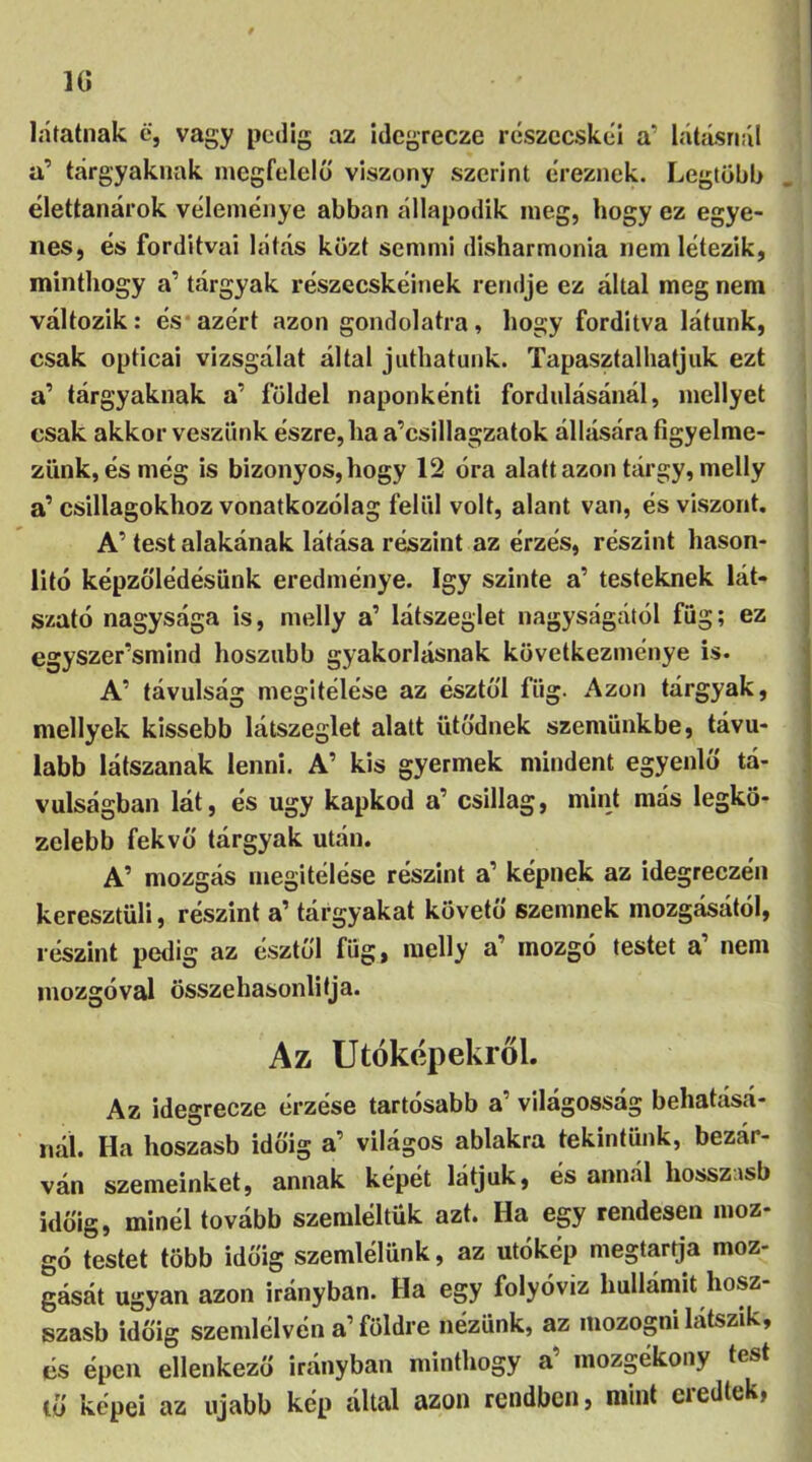 1G látatnak é, vagy pedig az idegrecze részecskéi a’ látásnál a’ tárgyaknak, megfelelő viszony szerint éreznek. Legtöbb élettanárok véleménye abban állapodik meg, hogy ez egye- nes, és forditvai látás közt semmi disharmonia nem létezik, minthogy a’ tárgyak részecskéinek rendje ez által meg nem változik: és azért azon gondolatra, hogy fordítva látunk, csak opticai vizsgálat által juthatunk. Tapasztalhatjuk ezt a’ tárgyaknak a’ földel naponkénti fordulásánál, mellyet csak akkor veszünk észre, ha a’csillagzatok állására figyelme- zünk, és még is bizonyos, hogy 12 óra alatt azon tárgy, melly a’ csillagokhoz vonatkozólag felül volt, alant van, és viszont. A’test alakénak látása részint az érzés, részint hason- lító képzőlédésünk eredménye. így szinte a’ testeknek lát- szató nagysága is, melly a’ látszeglet nagyságától füg; ez egyszersmind hoszubb gyakorlásnak következménye is. A’ távulság megítélése az észtől füg. Azon tárgyak, mellyek kissebb látszeglet alatt ütődnek szemünkbe, távu- labb látszanak lenni. A’ kis gyermek mindent egyenlő tá- vulságban lát, és úgy kapkod a’ csillag, mint más legkö- zelebb fekvő tárgyak után. A’ mozgás megítélése részint a’ képnek az idegreezén keresztüli, részint a’ tárgyakat követő szemnek mozgásától, részint pedig az észtől füg, melly a mozgó testet a nem mozgóval összehasonlítja. Az Utóképekről. Az idegrecze érzése tartósabb a’ világosság behatásá- nál. Ha hoszasb időig a’ világos ablakra tekintünk, bezár- ván szemeinket, annak képét látjuk, és annál hosszisb időig, minél tovább szemléltük azt. Ha egy rendesen moz- gó testet több időig szemlélünk, az utókép megtartja moz- gását ugyan azon irányban. Ha egy folyóvíz hullámit hosz- szasb időig szemlélvén a’földre nézünk, az mozogni látszik, és épen ellenkező irányban minthogy a mozgékony test tő képei az újabb kép által azon rendben, mint eredtek,