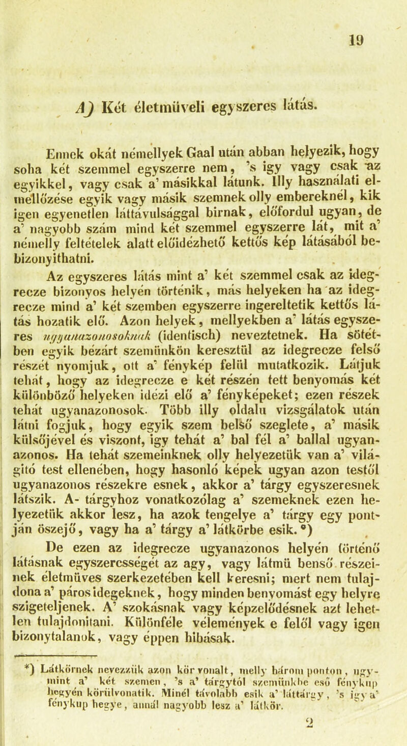 AJ Két életmű véli egyszeres látús. Ennek okát némellyek Gaal után abban helyezik, hogy soha két szemmel egyszerre nem, ’s így vagy csak az egyikkel, vagy csak a’másikkal látunk, llly használati el- inéllőzése egyik vagy másik szemnek olly embereknél, kik igen egyenetlen láttávulsággal birnak, előfordul ugyan, de a’ nagyobb szám mind két szemmel egyszerre lát, mit a’ némeily feltételek alatt előidézhető kettős kép látásából be- bizouyithatni. Az egyszeres látás mint a’ két szemmel csak az ideg- recze bizonyos helyén történik, más helyeken ha az ideg- recze mind a’ két szemben egyszerre ingereltetik kettős lá- tás hozatik elő. Azon helyek, mellyekben a' látás egysze- res Hffnunuzonosoknuk (identisch) neveztetnek. Ha sötét- ben egyik bézárt szemünkön keresztül az idegrecze felső részét nyomjuk, ott a' fénykép felül mutatkozik. Látjuk tehát, hogy az idegrecze e két részén tett benyomás két különböző helyeken idézi elő a’ fényképeket; ezen részek tehát ugyanazonosok. Több illy oldalú vizsgálatok után látni fogjuk, hogy egyik szem belső szeglete, a’ másik külsőjével és viszont, igy tehát a’ bal fél a’ ballal ugyan- azonos. Ha tehát szemeinknek olly helyezetiik van a’ vilá- gitó test ellenében, hogy hasonló képek ugyan azon testéi ugyanazonos részekre esnek, akkor a’ tárgy egyszeresnek látszik. A- tárgyhoz vonatkozólag a’ szemeknek ezen he- lyezetük akkor lesz, ha azok tengelye a’ tárgy egy pont- ján öszejő, vagy ha a’ tárgy a’látkörbe esik.0) De ezen az idegrecze ugyanazonos helyén történő látásnak egyszercsségét az agy, vagy látmü benső részei- nek életmüves szerkezetében kell keresni; mert nem tulaj- dona a’ páros idegeknek, hogy minden benyomást egy helyre szigeteljenek. A' szokásnak vagy képzelődésnek azt Iehet- len tulajdonítani. Különféle vélemények e felől vagy igen bizonytalanok, vagy éppen hibásak. *) Látkörnek nevezzük azon körvonalt, mellj- három ponton, úgy- mint a’ két szemen, ’s a’ ta'rgytól szemünk he eső fénykúp henyén körülvonatik. Minél távolabb esik a’ láttámy, ’s iiry a' fénykúp hegye, annál nagyobb lesz a’ latkor. o