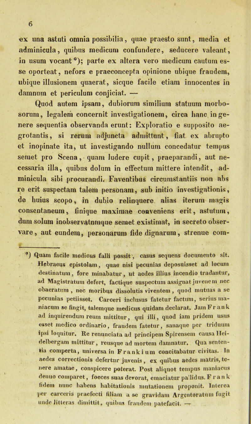 ex una astuti omnia possibilia, quae praesto sunt, media et adminicula, quibus medicum confundere, seducere valeant, in usum vocant *); parte ex altera vero medicum cautum es- se oporteat, nefors e praeconcepta opinione ubique fraudem, ubique illusionem quaerat, sicque facile etiam innocentes in damnum et periculum conjiciat. — Quod autem ipsam, dubiorum similium statuum morbo- sorum, legalem concernit investigationem, circa hanc in ge- nere sequentia observanda erunt: Exploratio e supposito ae- grotantis , si rerum adjuncta admittunt, liat ex abrupto et inopinate ita, ut investigando nullum concedatur tempus semet pro Scena, quam ludere cupit, praeparandi, aut ne- cessaria illa, quibus dolum in effectum mittere intendit, ad- minicula sibi procurandi. Faventibus circumstantiis non abs re erit suspectam talem personam, sub initio investigationis, de huius scopo, in dubio relinquere alias iterum magis consentaneum, linique maximae conveniens erit, astutum, dum solum inobservatnmque semet existimat, in secreto obser- vare, aut eundem, personarum lide dignarum, strenue com- Quam facile medicus falli possit', casus sequens documento sit. Hebraeus epistolam, quae nisi pecunias deposuisset ad locum destinatum, fore minabatur, ut aedes illius incendio tradantur, ad Magistratum defert, factique suspectum assignat juvenem nec obaeratum , nec moribqs dissolutis viventem, quod mutilas a se pecunias petiisset. Carceri inclusus fatetur factum, serius ma- niacum se fingit, talemque medicus quidam declarat. JamFr ank ad inquirendum reum mittitur, qui illi, quod iam pridem usus esset medico ordinario, fraudem fatetur, sanaque per triduum ipsi loquitur. Re renunciata ad principem Spirensem causa llei- delbergam mittitur, reusque ad mortem damnatur. Qua senten- tia comperta, universa in Frankium concitabatur civitas. In aedes correctionis defertur juvenis , ex quibus aedes matris, te- nere amatae, conspicere poterat. Post aliquot tempus maniacus denuo comparet, foeces suas devorat, emaciatur pallidus. F r a n k fidem nunc habens habitationis mutationem proponit. Interca \)cr carceris praefecti filiam a sc gravidam Argentoratum fugit unde litteras dimittit, quibus fraudem patefacit. —r