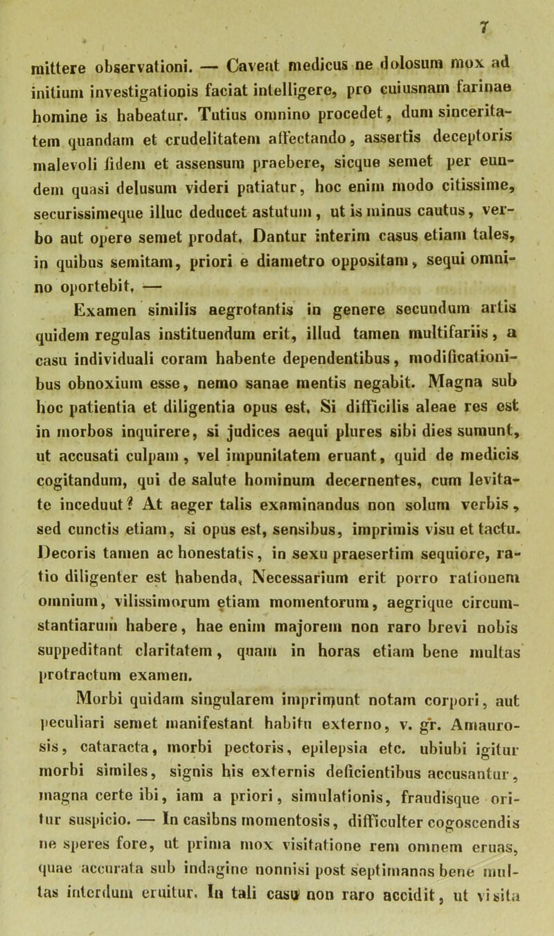 mittere observationi. — Caveat medicus ne dolosum mox ad initium investigationis faciat intelligero, pro cuiusnam tarinae homine is habeatur. Tutius omnino procedet, dum sincerita- tem quandam et crudelitatem allectando, assertis deceptoris malevoli lidem et assensum praebere, sicque semet per eun- dem quasi delusum videri patiatur, hoc enim modo citissime, securissimeque illuc deducet astutum, ut is minus cautus, ver- bo aut opere semet prodat, Dantur interim casus etiam tales, in quibus semitam, priori e diametro oppositam, sequi omni- no oportebit, — Examen similis aegrotantis in genere secundum artis quidem regulas instituendum erit, illud tamen multifariis, a casu individuali coram habente dependentibus, modificationi- bus obnoxium esse, nemo sanae mentis negabit. Magna sub hoc patientia et diligentia opus est. Si difficilis aleae res est in morbos inquirere, si judices aequi plures sibi dies sumunt, ut accusati culpam, vel impunitatem eruant, quid de medicis cogitandum, qui de salute hominum decernentes, cum levita- te inceduut ? At aeger talis examinandus non solum verbis , sed cunctis etiam, si opus est, sensibus, imprimis visu et tactu. Decoris tamen ac honestatis, in sexu praesertim sequiore, ra- tio diligenter est habenda, Necessarium erit porro rationem omnium, vilissimorum etiam momentorum, aegrique circum- stantiaruiii habere, hae enim majorem non raro brevi nobis suppeditant claritatem, quam in horas etiam bene multas protractum examen. Morbi quidam singularem imprin^unt notam corpori, aut peculiari semet manifestant habitu externo, v. gV. Amauro- sis, cataracta, morbi pectoris, epilepsia etc. ubiubi igitur morbi similes, signis his externis deficientibus accusantur, magna certe ibi, iam a priori, simulationis, fraudisque ori- tur suspicio. — In casibns momentosis, difficulter cogoscendis iie speres fore, ut prima mox visitatione rem omnem eruas, (piae accurata sub indagine nonnisi post septimanas bene mul- tas interdum eruitur. In tali casu non raro accidit, ut visita