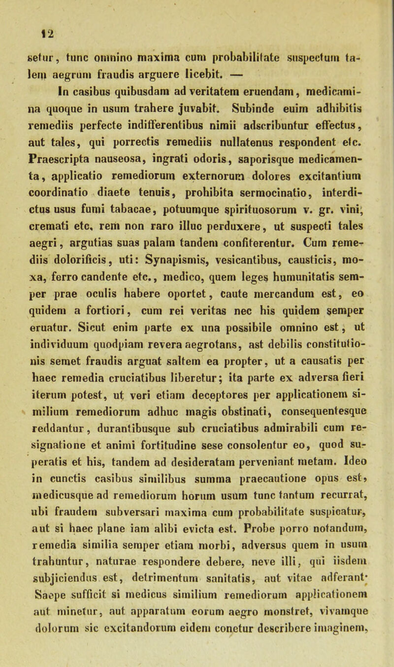 setiir, tunc omnino maxima cum probabililatc suspcctuiii ta> lem aegrum fraudis arguere licebit. — In casibus quibusdam ad veritatem eruendam, medicami- na quoque in usum trahere juvabit. Subinde euirn adhibitis remediis perfecte indifferentibus nimii adscribuntur effectus, aut tales, qui porrectis remediis nullatenus respondent efc. Praescripta nauseosa, ingrati odoris, saporisque medicamen- ta, applicatio remediorum externorum dolores excitantium coordinatio diaete tenuis, prohibita sermocinatio, interdi- ctus usus fumi tabacae, potuumque spirituosorum v. gr. vini; cremati etc, rem non raro illuc perduxere, ut suspecti tales aegri, argutias suas palam tandem confiterentur. Cum reme- diis doloriiicis, uti: Synapismis, vesicantibus, causticis, mo- xa, ferro candente etc., medico, quem leges humunitatis sem- per prae oculis habere oportet, caute mercandum est, eo quidem a fortiori, cum rei veritas nec his quidem semper eruatur. Sicut enim parte ex una possibile omnino est, ut individuum quodpiam revera aegrotans, ast debilis constitufio- uis semet fraudis arguat saltem ea propter, ut a causatis per haec remedia cruciatibus liberetur; ita parte ex adversa fieri iterum potest, ut veri etiam deceptores per applicationem si- milium remediorum adhuc magis obstinati, consequentesque reddantur, durantihusque suh cruciatibus admirabili cum re- signatione et animi fortitudine sese consolentur eo, quod su- peratis et his, tandem ad desideratam perveniant metam. Ideo in cunctis casibus similibus summa praecautione opus est» medicusque ad remediorum horum usum tunc tantum recurrat, ubi fraudem subversari maxima cum probabilitate suspicatur, aut si haec plane iam alibi evicta est. Probe pono notandum, remedia similia semper etiam morbi, adversus quem in usum trahuntur, naturae respondere debere, neve illi, qui iisdem subjiciendus est, detrimentum sanitatis, aut vitae adferant* Saepe sufficit si medicus similium remediorum applicationem aut minetur, aut apparatum eorum aegro monstret, vivamque dolorum sic excitandorum eidem conetur describere imaginem,