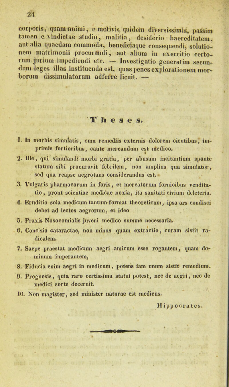 corporis, (]unin Hnimi, c motivis quidom diversissimis, passim tarnen e vindiciae studio, malitia, desiderio haeredifatem, aut alia quaedam commoda, beneliciaque consequendi, solutio- nem matrimonii procurandi, aut alium in exercitio certo- rum jurium impediendi etc. — Investigalio generatim secun- dum leges illas instituenda est, quas penes explorationem mor- borum dissimulatorum adferre licuit. — 'T li e 9 e s. 1. In morbis simulatis, cum remediis externis dolorem cientibus, im- primis fortioribus, caute mercandum est ntedico. % Ille, qui simulandi morbi gratia, per abusum incitantium sponte statum sibi procuravit febrilem, non amplius qua simulator, sed qua reapse aegrotans considerandus est. - 3. Vulgaris pharmacorum in foris, et mercatorum fornicibus vendita- tio , prout scientiae medicae noxia, ita sanitati civium deleteria. 4. Eruditio sola medicum tantum format theoreticum, ipsa ars condisci debet ad lectos aegrorum, et ideo 5. Praxis Nosocomialis juveni medico summe necessaria. ^ 6. Concisio cataractae, non minus q\iam extractio, curam sistit ra- dicalem. 7. Saepe praestat mediciun aegri amicum esse rogantem, quam do- minum imperantem, 8. Fiducia enim aegri in medicum, potens iam unum sistit remedium. 9. Prognosis, quia raro certissima statui potest, nec de aegri, nec de medici sorte decernit. 10. Non magister, sed minister naturae est medicus. H ipp ocra tcs.