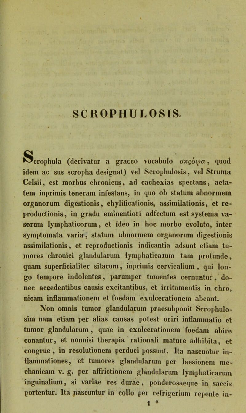 SCROPHULOSIS. ^crophula (derivatur a gracco vocabulo axg6(i)cc, quod idem ac sus scropha designat) vel Scrophulosis, vel Struma Celsii, est morbus chronicus, ad cachexias spectans, aeta- tem inprimis teneram infestans, in quo ob statum abnormem organorum digestionis, chylilicationis, assimilationis, et re- productionis, in gradu eminentiori adfcctum est systema va- sorum lymphaticorum, et ideo in hoc morbo evoluto, inter symptomata varia, statum abnormem organorum digestionis assimilationis, et reproductionis indicantia adsunt etiam tu- mores chronici glandularum iymphaticaJum tam profunde, quam superficialiter sitarum, inprimis cervicalium, qui lon- go tempore indolentes, parumper tumentes cernuntur, do- nec accedentibus causis excitantibus, et irritamentis in chro, nicam inflammationem et foedam exulcerationem abeant. Non omnis tumor glandularum praesubponit Scrophulo- sirn nam etiam per alias causas potest oriri inflammatio et tumor glandularum, quae in exulcerationem foedam abire ' conantur, et nonnisi therapia rationali mature adhibita, et congrue, in resolutionem perduci possunt. Ita nascuotur in- flammationes, et tumores glandularum per laesionem me- chanicam V. g. per affrictionem glandularum lymphaticarum inguinalium, si variae res durae, ponderosaeque in saccis portentur. Ita jiascuntur in collo per refrigerium repente ia- 1 *