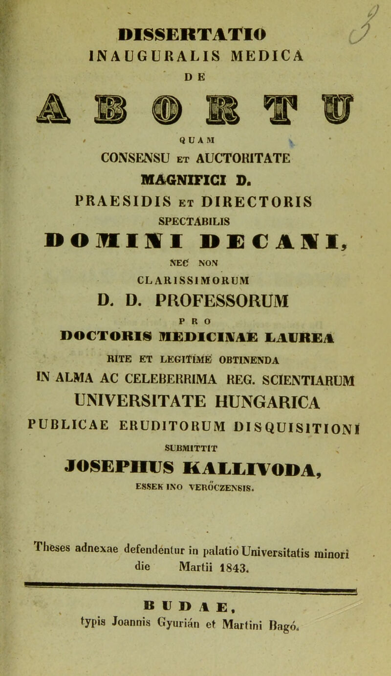 DIISISERTATIO INAUGURALIS MEDICA D E / QUAM CONSENSU ET AUCTORITATE MAGNIFICI D. PRAESIDIS ET DIRECTORIS SPECTABILIS DOmiMI NEC NON CLARISSIMORUM D. D. PROFESSORUM PRO DOCTORIS liAVRRA BITE ET LEGITIME OBTINENDA IN ALMA AC CELEBERRIMA REG. SCIENTIARUM UNIVERSITATE HUNGARICA PUBLICAE ERUDITORUM DISQUISITIONI SUBMITTIT JOSEPnVS KALLITODA, ESSEK INO VEROCZENSIS. Thfeses adnexae defendentur in palatio'Universitatis minori die Martii 1843. budae, typis Joannis Gyurian et Martini Rago.