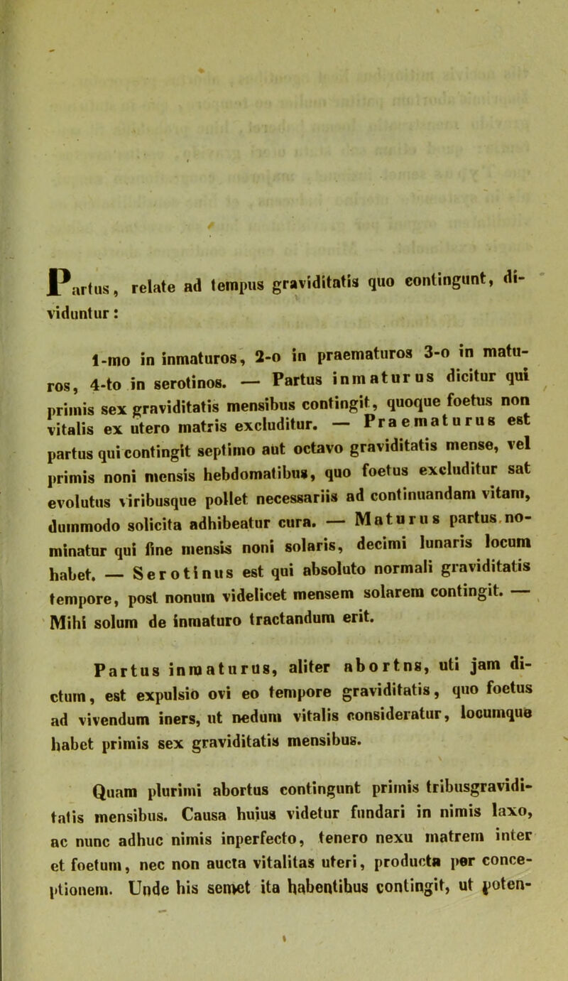 Partus, relate ad tempus graviditatis quo eontingunt, di- viduntur : 1-mo ininmaturos, 2-o in praematuros 3-o in matu- ros, 4-to in serotinos. — Partus inmaturus dicitur qui primis sex graviditatis mensibus contingit, quoque foetus non vitalis ex utero matris excluditur. — Praematurus est partus qui contingit septimo aut octavo graviditatis mense, vel primis noni mensis hebdomatibus, quo foetus excluditur sat evolutus viribusque pollet necessariis ad continuandam vitam, dummodo solicita adhibeatur cura. — Maturus partus.no- minatnr qui fine mensis noni solaris, decimi lunaris locum habet. — Serotinus est qui absoluto normali graviditatis tempore, post nonum videlicet mensem solarem contingit. ' Mihi solum de inmaturo tractandum erit. Partus inmaturus, aliter abortns, uti jam di- ctum, est expulsio ovi eo tempore graviditatis, quo foetus ad vivendum iners, ut nedum vitalis consideratur, looumque habet primis sex graviditatis mensibus. Quam plurimi abortus contingunt primis tribusgravidi- tatis mensibus. Causa huius videtur fundari in nimis laxo, ac nunc adhuc nimis inperfecto, tenero nexu matrem inter et foetum, nec non aucta vitalitas uteri, producta per conce- ptionem. Unde his sen>et ita habentibus contingit, ut poten-