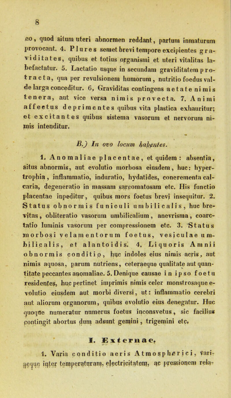 eo i quod situm uteri abnormen reddant, partum inmaturum provocant. 4. P1 ures seniet brevi tempore excipientes gra- viditates, quibus et totius organismi et uteri vitalitas la- befactatur. 5. Lactatio usque in secundam graviditatem p ro- tracta, qua per revulsionem humorum, nutritio foedus val- de larga conceditur. 6, Graviditas contingens aetate nimis tenera, aut vice versa nimis provecta. 7. Animi affeetus deprimentes quibus vita plastica exhauritur; et excitantes quibus sistema vasorum et nervorum ni- inis intenditur. B.J In ovo locum haji^nles. 1. Anomaliae placentae, et quidem : absentia, situs abnormis, aut evolutio morbosa eiusdem, huc: hyper- trophia , inflammatio, induratio, hydatides, concrementa cal- caria, degeneratio in massam sarcomatosam etc. His functio placentae inpeditur, quibus mors foetus brevi insequitur. 2. Status obnormis funiculi umbilicalis, huc bre- vitas , obliteratio vasorum umbilicalium, anevrisma, coarc- tatio luminis vasorum per compressionem etc. 3. ‘Status morbosi V e lam e n t o r u m foetus, vesjculae um- bilicalis, et alantoidisi 4, Liquoris Amnii obnormis conditip, indoles eius nimis acris, aut nimis aquosa, parum nutriens, ceteraeque qualitate aut quan- titate peccantes anomaliae. 5. Denique causae in ipso foetu residentes, huc pertinet imprimis nimis celer monstrosaque e- volutio eiusdem aut morbi diversi, ut: inflammatio cerebri aut aliorum organorum, quibus evolutio eius denegatur. Huc <|uoqae numeratur numerus foetus inconsvetus, sic facilius contingit abortus flum adsunt gemini, trigemini etc» I. ternae. 1. Varia conditio acris Atmospherici, Vari- 3ef|ue iqter temperatqraiq, ejectricitatera, ac pressionem rela-