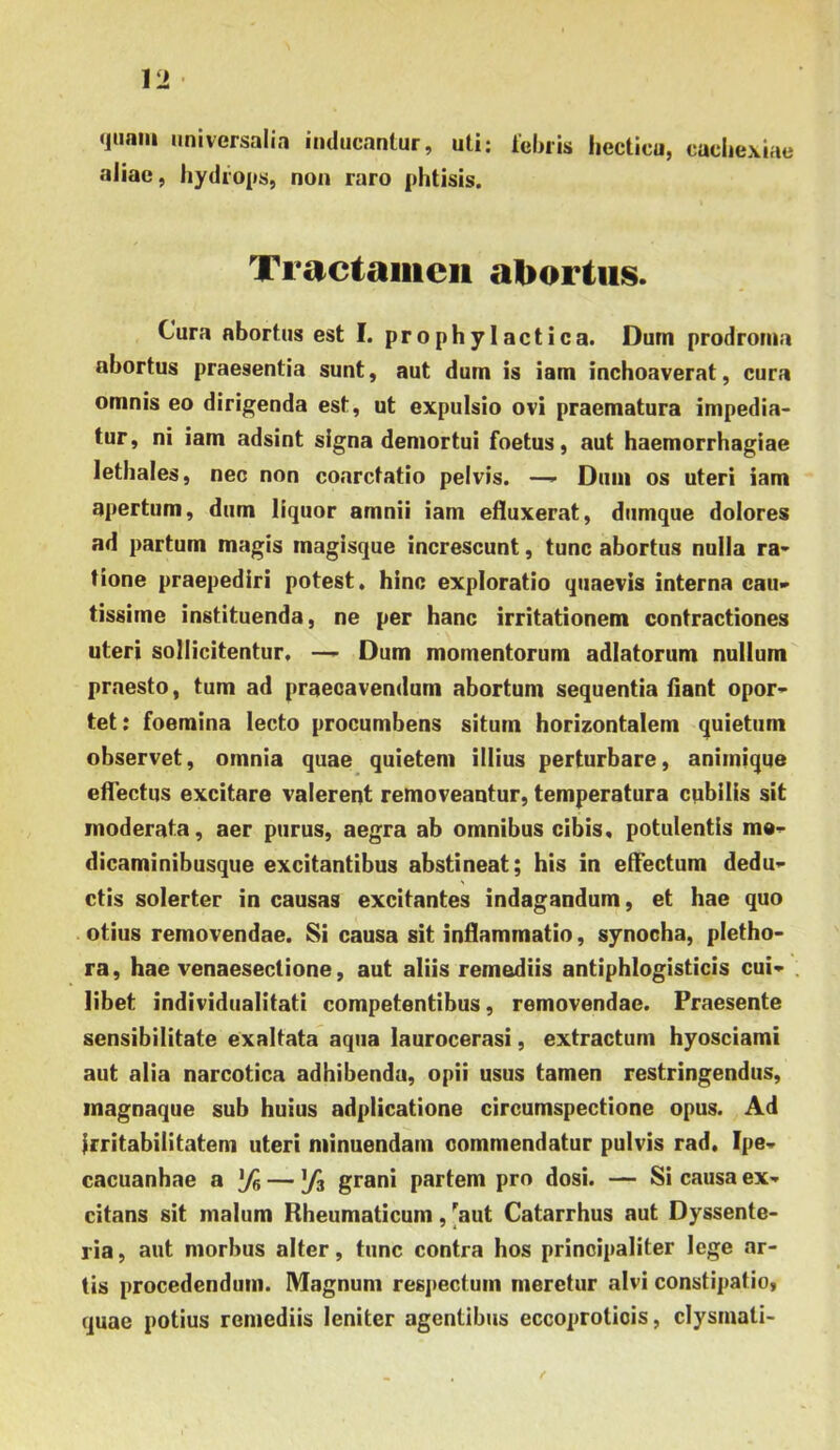 quam universalia inducantur, uti; leinis liecticu, cachexiae aiiac, hydrops, non raro phtisis. Tractaiiicii abortus. Cura abortus est I. pro phy laetica. Dum prodroma abortus praesentia sunt, aut dum is iam inchoaverat, cura omnis eo dirigenda est, ut expulsio ovi praematura impedia- tur , ni iam adsint signa demortui foetus, aut haemorrhagiae lethales, nec non coarctatio pelvis. —>• Dum os uteri iam apertum, dum liquor amnii iam efluxerat, dumque dolores ad partum magis magisque increscunt, tunc abortus nulla ra- tione praepediri potest, hinc exploratio quaevis interna cau- tissime instituenda, ne per hanc irritationem contractiones uteri sollicitentur, —- Dum momentorum adlatorum nullum praesto, tum ad praecavendum abortum sequentia fiant opor- tet: foemina lecto procumbens situm horizontalem quietum observet, omnia quae quietem illius perturbare, animique effectus excitare valerent removeantur, temperatura cubilis sit moderata, aer purus, aegra ab omnibus cibis, potulentis me- dicaminibusque excitantibus abstineat; his in effectum dedu- ctis solerter in causas excitantes indagandum, et hae quo otius removendae. Si causa sit inflammatio, synocha, pletho- ra, hae venaesectione, aut aliis remediis antiphlogisticis cui- libet individualitati competentibus, removendae. Praesente sensibilitate exaltata aqua laurocerasi, extractum hyosciami aut alia narcotica adhibenda, opii usus tamen restringendus, inagnaque sub huius adplicatione circumspectione opus. Ad irritabilitatem uteri minuendam commendatur pulvis rad, Ipe- cacuanhae & % — \fz grani partem pro dosi. — Si causa ex- citans sit malum Rheumaticum, ^aut Catarrhus aut Dyssente- ria, aut morbus alter, tunc contra hos principaliter lege ar- tis procedendum. Magnum respectum meretur alvi constipatio, quae potius remediis leniter agentibus eccoproticis, clysmati-