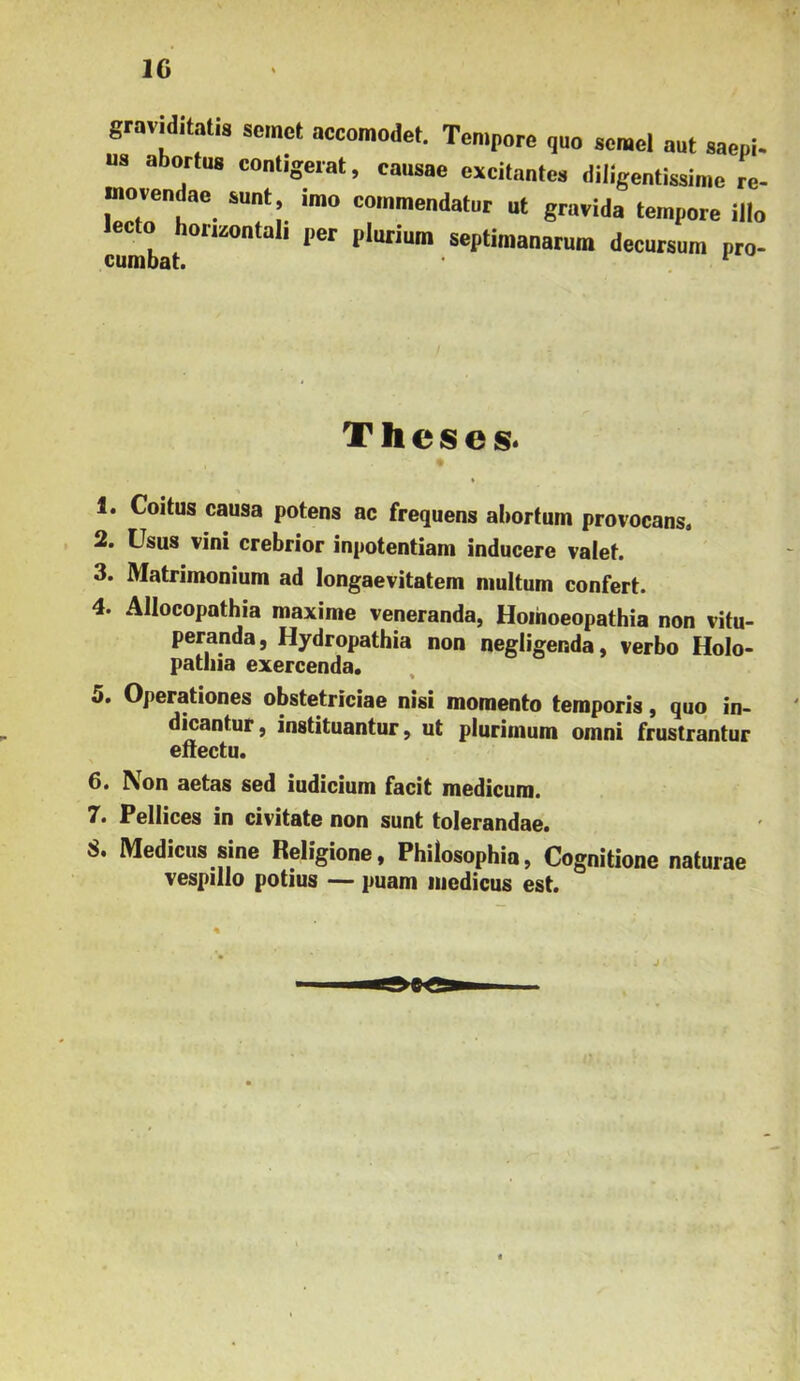 IG gravHitatis scinct accoraodet. Tempore qao semel aut sa us abortus contigerat, causae excitantes diligentissime lecto horizontali per plurium septimanarum decursura pro 2. Usus vini crebrior inpotentiam inducere valef. 3. Matrimonium ad longaevitatem multum confert. 4. Allocopathia maxime veneranda, Hoihoeopathia non vitu- peranda, Hydropathia non negligenda, verbo Holo- pathia exercenda. 5. Operationes obstetriciae nisi momento temporis, quo in- dicantur , instituantur, ut plurimum omni frustrantur etiectu. 6. Non aetas sed iudicium facit medicum. 7. Pellices in civitate non sunt tolerandae. 8. Medicus sine Religione, Philosophia, Cognitione naturae vespillo potius — puam medicus est. Theses. 1. Coitus causa potens ac frequens abortum provocans.