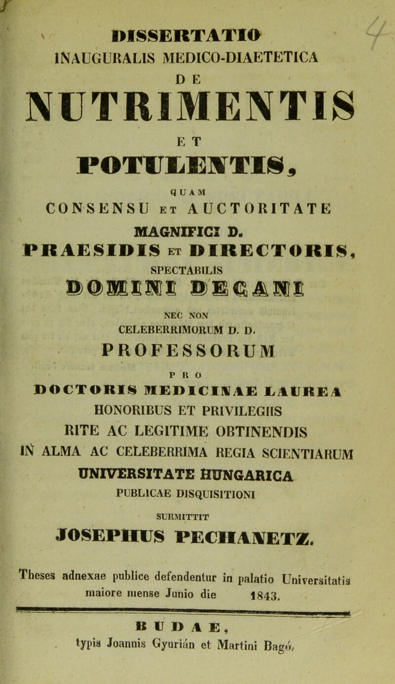 ' DISSERTATIO . INAUGURALIS MEDICO-DIAETETICA NUTRIMENTIS ET FOTUlil^irTlii^ QUAM CONSENSU ET AUCTORITATE MAGNIFICI D. PRAE!§IDIS ET DIRECTORI!^, SPECTABILIS SUS ®'S€^^1IS NEC NON CELEBERRIMORUM D. D. PROFESSORUM PRO DOCTORIIS RERICINAi: I^AtlREA HONORIBUS ET PRIVILEGIIS RITE AC LEGITIME ORTINENDIS IN ALMA AC CELEBERRIMA REGIA SCIENTIARUM UNIVERSITATE HUNGARICA PUBLICAE DISQUISITIONI SURMITTIT JOSEPHUS PECHAllfET*. Theses adnexae publice defendentur in palatio Universitatis maiore mense Junio die 1843. burae, typis Joannis Gyurian et Martini Bagd,