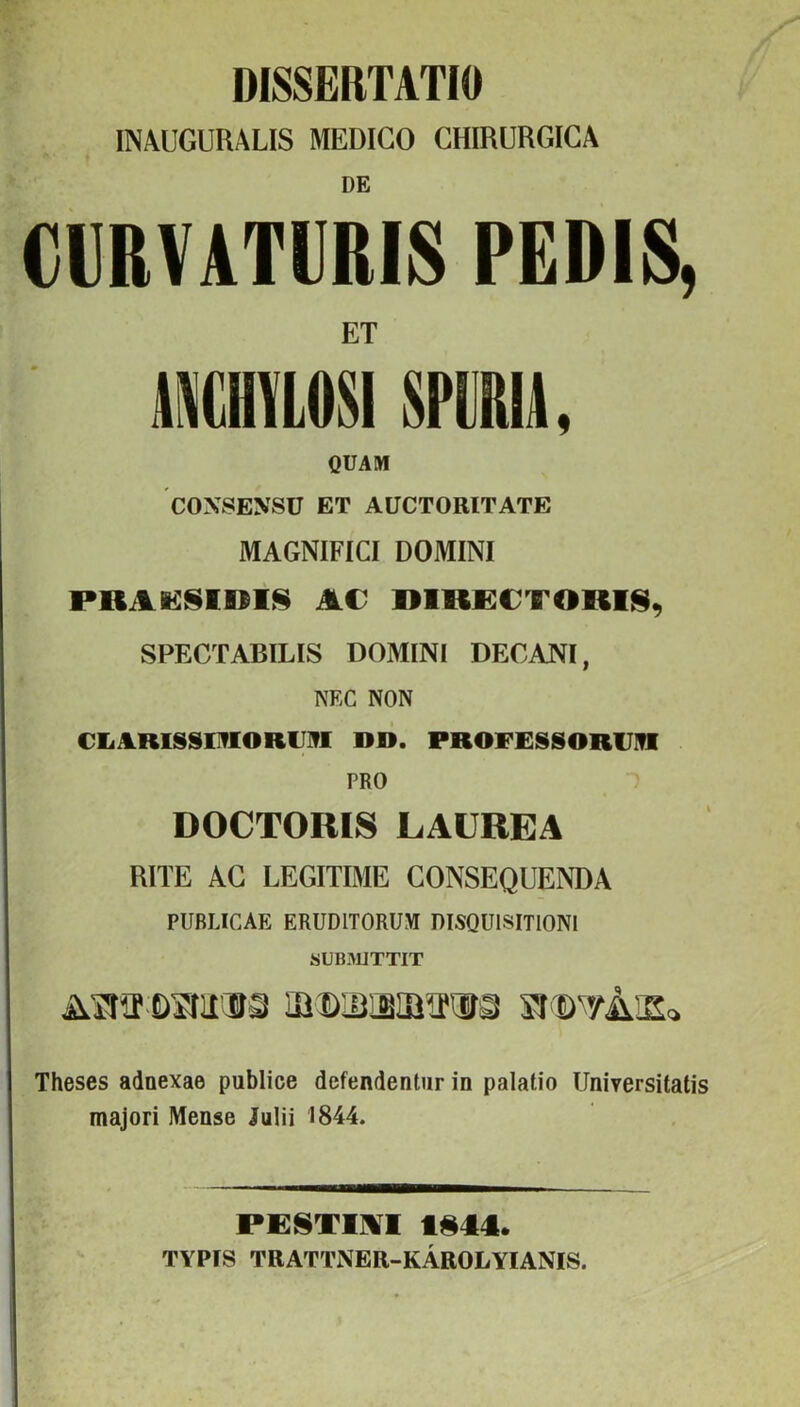 DISSERTATIO INAUGURALIS MEDICO CHIRÜRGICA DE CURVATURIS PEDIS, ET MCHVLOSISPURU. QÜAM CONSENSÜ ET AÜCTORITATE MAGNIFICI DOMINI PRAIiSiniS Éi€ SPECTABILIS DOMINI DECANI, NEC NON CEiARlSSOlORUlVI DB. PROFESSORIJÜI PRO DOCTORIS LAUREA RITE AG LEGITIMÉ GONSEQUENDA PUBLICAE ERUDITORUM DISQÜlSITlONI SUB.MJTTIT Theses adaexae publice defendentur in palatio UniYersitatis majori Mense Julii 1844. P£8T1]%T t§44l. TYPfS TRATTNER-KÁROLYIANIS.