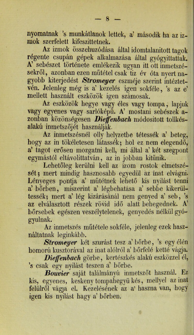 nyomatnak ’s munkátlanok lettek, a- második ha az iz- mok szerfelett kifeszittelnek. Az izmok összehúzódása által idomtalanitott tagok régente csupán gépek alkalmazása által gyógyittattak. A’ sebészet története emlékezik ugyan itt ott inmetszé- sekről, azonban ezen műtétel csak tiz év óta nyert na- gyobb kiterjedést Stromeyer eszméje szerint intéztet- vén. Jelenleg még is a’ kezelés igen sokféle, ’s az e’ mellett használt eszközök igen számosak. Az eszközök hegye vagy éles vagy tompa, lapjuk vagy egyenes vagy sarlóképű. A’ mostani sebészek a- zonban közönségesen Diejfenhach módositott toUkés- alakú inmetszőjét használják. Az inmetszésnél olly helyzetbe tétessék a’ beteg, hogy az in tökéletesen látassék; hol ez nem elegendő, a’ tagot erősen mozgatni kell, mi által a’ két szegpont egymástól eltávolittatván, az in jobban kitűnik. Lehetőleg kerülni kell az izom rostok elmetszé- sét; mert mindig hasznosabb egyedül az ínat elvágni. Lényeges pon^'a a’ műtétnek lehető kis nyílást tenni a’ bőrben, miszerint a’ légbehatása a’ sebbe kikerül- tessék; mert a’ lég kizárásánál nem genyed a’ seb, ’s az elválasztott részek rövid idő alatt behegednek. A’ bőrsebek egészen veszélytelenek, genyedés nélkül gyó- gyulnak. Az inmetszés műtétele sokféle, jelenleg ezek hasz- náltatnak leginkább. Stromeyer két szúrást tesz a’ bőrbe, ’s egy élén homorú kusztorával az inat alólról a’ bőrfelé ketté vágja. Dieffenbach görbe, kertészkés alakú eszközzel él, ’s csak egy nyílást teszen a’ bőrbe. Bouvier saját találmányú inmetszőt használ. Ez kis, egyenes, keskeny tompahegyü kés, mellyel az inat felülről vágja el. Kezelésének az a’ haszna van, hogy igen kis nyílást hagy a’ bőrben.