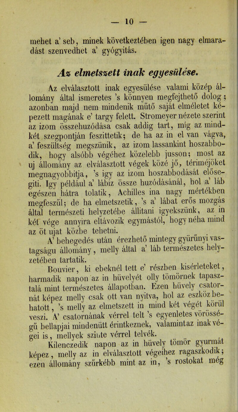 mehet a’ seb, minek következtében igen nagy elmara- dást szenvedhet a’ gyógyitás. Az elmetszett inak egyesülése, A.Z elválasztott inak egyesülése valami közép ál- lomány által ismeretes ’s könnyen megfejthető dolog; azonban majd nem mindenik műtő saját elméletet ké- pezett magának e’ tárgy felett. Stromeyer nézete szerint az izom összehúzódása csak addig tart, míg az mind- két szegpontján feszittetik; de ha az in el van vágva, a’feszültség megszűnik, az izom lassankint hoszabbo- dik, hogy alsóbb végéhez közelebb jusson; niost az uj állomány az elválasztott végek közé jő, tériméjöket megnagyobbítja, ’s igy az izom hoszabbodását előse- gíti. így például a’ lábiz össze húzódásánál, hol a’ láb egészen hátra tolatik, Achilles ina nagy mértékben megfeszül; de ha elmetszetik, ’s a’ lábat erős mozgás által természeti helyzetébe állítani igyekszünk, az in két vége annyira eltávozik egymástól, hogy néha mind az öt újat közbe tehetni. A’ behegedés után érezhető mintegy gyürűnyi vas- tagságú állomány, melly által a láb természetes hely- zetében tartatik. Bouvier, ki ebeknél tett e’ részben kísérleteket, harmadik napon az in hüvelyét olly tömörnek tapasz- talá mint természetes állapotban. Ezen hüvely csator- nát képez melly csak ott van nyitva, hol az eszköz be- hatott , ’s melly az elmetszett in mind két végét körül veszi. A’ csatornának vérrel telt ’s egyenletes vörössé- gü bellapjai mindenütt érintkeznek, valamintaz inak vé- gei is, mellyek szinte vérrel telvék. Kilenczedik napon az in hüvely tömör gyurmát képez, melly az in elválasztott végeihez ragaszkodik; ezen állomány szürkébb mint az in, s rostokat még