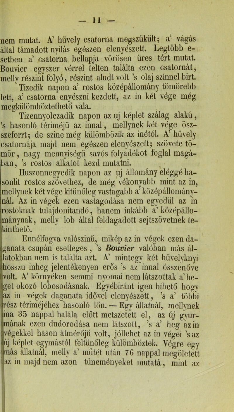 nem mutat. A’ hüvely csatorna megszükült^ a’ vágás által támadott nyílás egészen elenyészett. Legtöbb e- setben a’ csatorna bellapja vörösen üres tért mutat. Bouvier egyszer vérrel telten találta ezen csatornát, melly részint folyó, részint aludt volt ’s olaj színnel birt. Tizedik napon a’ rostos középálloraány tömörebb lett, a’ csatorna enyészni kezdett, az in két vége még megkülömböztethető vala. Tizennyolczadik napon az uj képlet szálag alakú, ’s hasonló tériméjü az innal, mellynek két vége ösz- szeforrt; de színe még külömbözik az inétól. A’ hüvely csatornája majd nem egészen elenyészett; szövete tö- mör , nagy mennyiségű savós folyadékot foglal magá- ban , ’s rostos alkatot kezd mutatni. Huszonnegyedik napon az uj állomány eléggé ha- sonlít rostos szövethez, de még vékonyabb mint az in, mellynek két vége kitünőleg vastagabb a’ középállomány- nál. Az in végek ezen vastagodása nem egyedül az in rostoknak tulajdonítandó, hanem inkább a’középállo- mánynak , melly lob által feldagadott sejtszövetnek te- kinthető. Ennélfogva valószínű, mikép az in végek ezen da- ganata csupán esetleges , ’s fíouvier valóban más ál- latokban nem is találta azt. A’ mintegy két hüvelyknyi hosszú inheg jelentékenyen erős ’s az innal összenőve volt. A’ környéken semmi nyomai nem látszottak a’he- get okozó lobosodásnak. Egyébiránt igen hihető hogy az in végek daganata idővel elenyészett, ’s a’ többi rész tériméjéhez hasonló lön. — Egy állatnál, mellynek ina 35 nappal halála előtt metszetett el, az új gyur- mának ezen dudorodása nem látszott, ’s a’ heg az in végekkel hason átmérőjű volt, jóllehet az in végei ’saz áj képlet egymástól feltünőleg külömböztek. Végre egy más állatnál, melly a’ műtét után 7 6 nappal megöletett í az in majd nem azon tüneményeket rautatá, mint az !