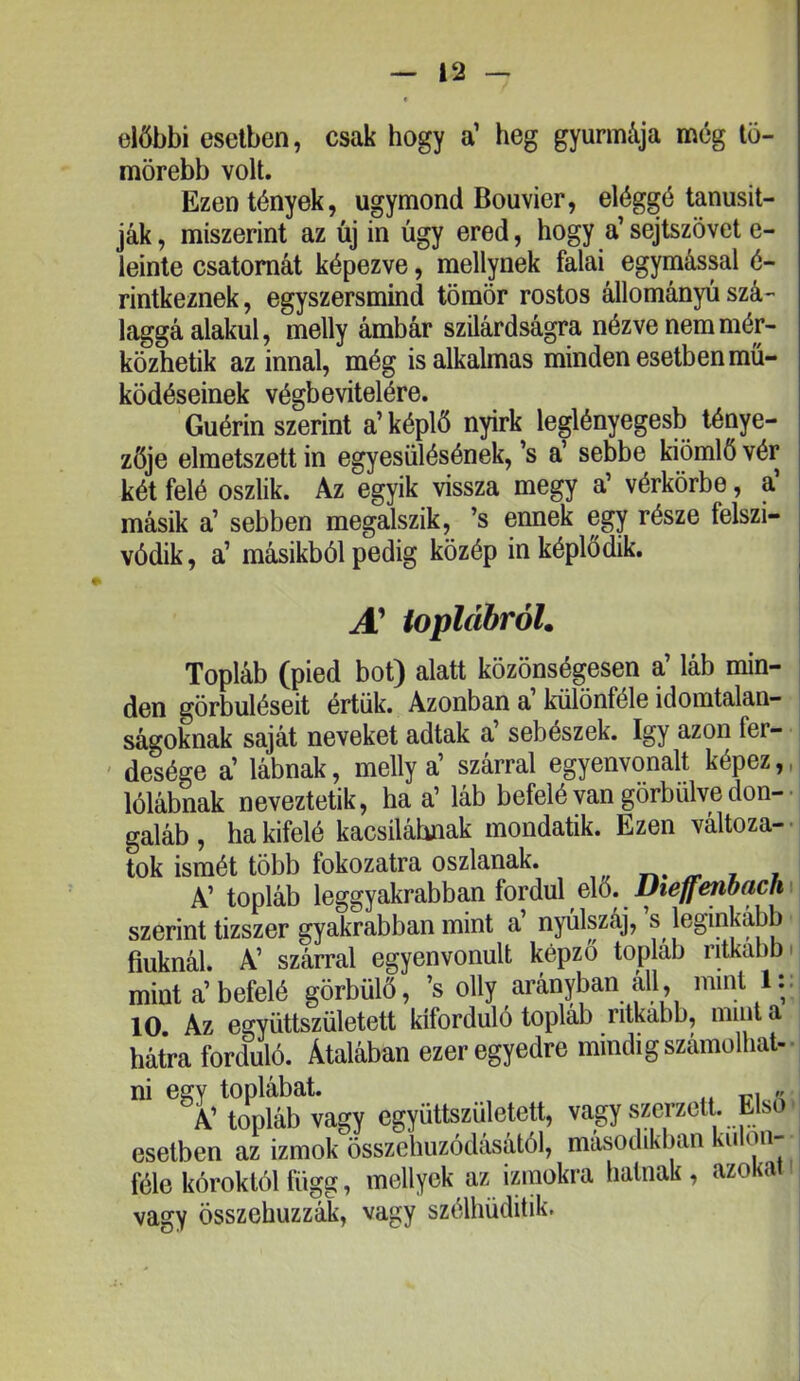 előbbi esetben, csak hogy a’ heg gyurmája még tö- mörebb volt. Ezen tények, úgymond Bouvier, eléggé tanúsít- ják, miszerint az új in úgy ered, hogy a’sejtszövet e- leinte csatornát képezve, mellynek falai egymással é- rintkeznek, egyszersmind tömör rostos állományú szá- laggá alakul, melly ámbár szilárdságra nézve nem mér- közhetik az innal, még is alkalmas minden esetben mű- ködéseinek végbevitelére. Guérin szerint a’képlő nyirk leglényegesb ténye- zője elmetszett in egyesülésének,’s a’ sebbe kiömlő vér két felé oszlik. Az egyik vissza megy a’ vérkörbe, a másik a’ sebben megalszik, ’s ennek egy része felszi- vódik, a’ másikból pedig közép in képlődik. A! ioplábróL Topláb (pied bot) alatt közönségesen a’ láb min- den görbüléseit értük. Azonban a különféle idointalan- ságoknak saját neveket adtak a’ sebészek. így azon fer- ' desége a’ lábnak, melly a’ szárral egyenvonalt képez,, lólábnak neveztetik, ha a’ láb befelé van görbülve dón-■ galáb, ha kifelé kacsiláhnak mondatik. Ezen változa-- tok ismét több fokozatra oszlanak. ^ i i A’ topláb leggyakrabban fordul elő. szerint tízszer gyakrabban mint a’ nyúlszáj, s leginkább fiuknál. A’ szárral egyenvonult képző topláb ritkább' mint a’befelé görbülő, ’s olly arányban áll, mint 1:: 10 Az együttszületett kiforduló topláb ritkább, mint a hátra forduló. Átalában ezeregyedre mindig számolhat- ni egy toplábat. , „ A’ topláb vagy együttszületett, vagy szerzett. Első ■ esetben az izmok összehúzódásától, másodikban u on féle kóroktól függ, mellyek az izmokra halnak, azokat vagy összehúzzák, vagy szélhüditik.