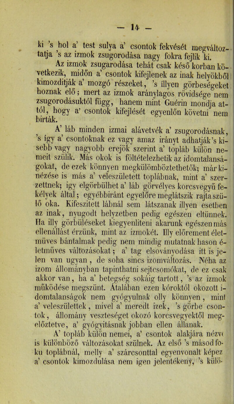 U - ki s hol a’ test súlya a’ csontok fekvését megváltoz- ta^a ’s az izmok zsugorodása nagy fokra fejük ki. Az izmok zsugarodása tehát csak késő korban kö- vetkezik, midőn a’ csontok kifejtenek az inak helyökből kimozditják a’ mozgó részeket, ’s íllyen görbeségeket hoznak elő; mert az izmok aránylagos rövidsége nem zsugorodásuktól függ, hanem mint Guérin mondja at- tól, hogy a’ csontok kifejlését egyenlőn követni nem birták. A’láb minden izmai alávetvék a’ zsugorodásnak, ’s így a’ csontoknak ez vagy amaz irányt adhatják’s ki- sebb vagy nagyobb erejök szerint a’ topláb külön ne- meit szülik. xMás okok is föltételezhetik az idomtalansá- gokat, de ezek könnyen megkülömböztethetők; már ki- nézése is más a’ veleszületett toplábnak, mint a’ szer- zettnek; Így elgörbülhet a’ láb görvélyes korcsvegyű fe- kélyek álta,Í; egyébbiránt egyelőre meglátszik rajta szü- lő oka. Kifeszitett lábnál sem látszanak illyen esetben az inak, nyugodt helyzetben pedig egészen eltűnnek. Ha illy görbüléseket kiegyenlíteni akarunk egészen más ellenállást érzünk, mint az izmokét. Illy előrement élet- müves bántalmak pedig nem mindig mutatnak hason é- letmüves változásokat; a’ tag elsoványodása itt is je- len van ugyan , de soha sincs izomváltozás. Néha az izom állományban tapinthatni sejtcsomókat, de ez csak akkor van, ha a’ betegség sokáig tartott, ’s az izmok működése megszűnt. Átalában ezen kóroktól okozott i- domtalanságok nem gyógyulnak olly könnyen, mint a’ veleszülettek , mivel a’ meredt izek, ’s görbe cson- tok , állomány veszteséget okozó korcsvegyekíől meg- előztetve, a’ gyógyításnak jobban ellen állanak. A’ topláb külön nemei, a’ csontok alakjára nézv( is különböző változásokat szülnek. Az első ’s másod fo- kú toplábnál, melly a’ szárcsonttal egyenvonalt képez a’ csontok kimozdulása nem igen jelentékeny, ’s külö-