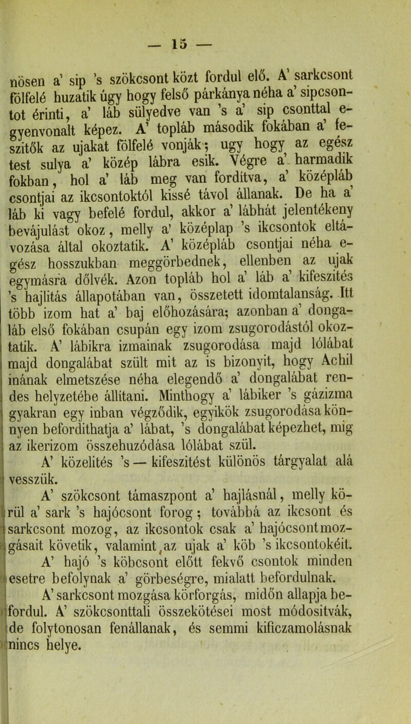 nősen a’ sip ’s szökcsont közt fordul elő. A’ sarkcsont fölfelé huzatik úgy hogy felső párkánya néha a’ sipcson- tot érinti, a’ láb sülyedve van ’s a’ sip csonttal e- cyenvonalt képez. A’ topláb második fokában a’ fe- szitők az újakat fölfelé vonják *, úgy hogy az egész test súlya a’ közép lábra esik. Végre a’, harmadik fokban, hol a’ láb meg van fordítva, a’ középláb csontjai az ikcsontoktól kissé távol állanak. De ha a láb ki vagy befelé fordul, akkor a’ lábhát jelentékeny bevájulást okoz, melly a’ középlap s ikcsontok eltá- vozása által okoztatik. A’ középláb csontjai néha e- gész hosszukban meggörbednek, ellenben az újak egymásra dőlvék. Azon topláb hol a láb a kifeszités ’s hajlitás állapotában van, összetett idomtalanság. Itt több izom hat a’ baj előhúzására*, azonban a’ donga- láb első fokában csupán egy izom zsugorodástól okoz- tatik. A’ lábikra izmainak zsugorodása majd lólábai majd dongalábat szült mit az is bizonyit, hogy Achil inának elmetszése néha elegendő a’ dongalábat ren- des helyzetébe állítani. Minthogy a’ lábiker ’s gázizma gyakran egy inban végződik, egyikök zsugorodása kön- nyen befordithatja a’ lábat, ’s dongalábat képezhet, mig , az ikerizom összehúzódása lólábat szül. i A’ közelités ’s — kifeszitést különös tárgyalat alá ;i vesszük. ! A’ szökcsont támaszpont a’ hajtásnál, melly kö- firül a’ sark ’s hajócsont forog; továbbá az ikcsont és •'sarkcsont mozog, az ikcsontok csak a’ hajócsontmoz- gásait követik, valamint,az újak a’ köb ’s ikcsontokéit. ' A’ hajó ’s köbcsont előtt fekvő csontok minden ► esetre befolynak a’ görbeségre, mialatt befordulnak. ' A’ sarkcsont mozgása körforgás, midőn allapja be- ijfordul. A’ szökcsonttali összekötései most módositvák, (de folytonosan fenállanak, és semmi kificzamolásnak ' ^nincs helye.