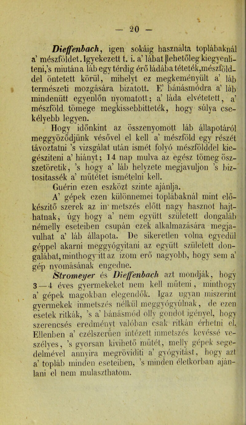 Dieffenbach, igen sokáig használta toplábaknál a’ mészföldet.Igyekezett t. i. a’ lábat [lehetőlegkiegyenlí- teni,’s miutána láb egy térdig érő ládába téteték,mészföld- del öntetett körül, mihelyt ez megkeményült a’ láb természeti mozgására bízatott. E’ bánásmódra a’ láb mindenütt egyenlőn nyomatott; a’ láda elvétetett, a mészfóld tömege megkissebbitteték, hogy súlya cse- kélyebb legyen. Hogy időnkint az összenyomott láb állapotáról meggyőződjünk vésővel el kell a’ mészföld egy részét távoztatni ’s vizsgálat után ismét folyó mészfölddel kie- gészíteni a’ hián^i;; 14 nap múlva az egész tömeg ösz- szetöretik, ’s hogy a’ láb helyzete megjavuljon ’s biz- tositassék a’ műtétet ismételni kell. Guérin ezen eszközt szinte ajánlja. A’ gépek ezen különnemei toplábaknál mint elő- készítő szerek az in* metszés előtt nagy hasznot hajt- hatnak, úgy hogy a’ nem együtt született dongaláb némelly eseteiben csupán ezek alkalmazására megja- vulhat a’ láb állapota. De sikereden volna egyedül géppel akarni meggyógyítani az együtt született don- galábat, minthogy itt az izom erő nagyobb, hogy sem a’ gép nyomásának engedne. Stromeyer és Dieffenbach azt mondják, hogy 3—4 éves gyermekeket nem kell műteni, minthogy a’ gépek magokban elegendők. Igaz ugyan miszerint gyermekek inmetszés nélkül meggyógyúlnak, de ezen esetek ritkák, ’s a’ bánásmód olly gondot igényel, hogy szerencsés eredményt valóban csak ritkán érhetni el. Ellenben a’ czélszeriíen intézett inmetszés kevéssé ve- szélyes, ’s gyorsan kivihető műtét, mclly gépek sege- delmével annyira megröviditi a’ gyógyitást, hogy azt a’ topláb minden eseteiben, ’s minden életkorban aján- lani el nem mulaszthatom.