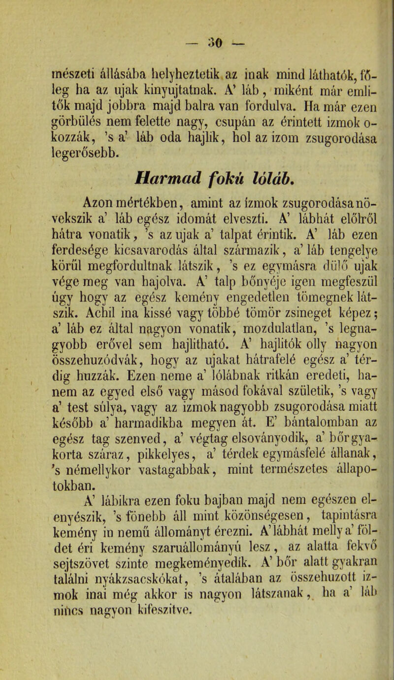 ;iO — inészeti állásába helyheztetik az inak mind láthatók, fó- leg ha az újak kinyujtatnak. A’ láb, miként már emli- tŐk majd jobbra majd balra van fordulva. Ha már ezen görbülés nem felette nagy, csupán az érintett izmok o- kozzák, ’s a’ láb oda hajlik, hol az izom zsugorodása legerősebb. Harmad fokú lóláb. Azon mértékben, amint az izmok zsugorodása nö- vekszik a’ láb egész idomát elveszti. A’ lábhát élőiről hátra vonatik, ’s az újak a’ talpat érintik. A’ láb ezen ferdesége kicsavarodás által származik, a’ láb tengelye körül megfordultnak látszik, ’s ez egymásra dűlő újak vége meg van hajolva. A’ talp bőnyéje igen megfeszül úgy hogy az egész kemény engedetlen tömegnek lát- szik. Achil ina kissé vagy többé tömör zsineget képez; a’ láb ez által nagyon vonatik, mozdulatlan, ’s legna- gyobb erővel sem hajlítható. A’ hajlitók olly nagyon összehuzódvák, hogy az újakat hátrafelé egész a’ tér- dig húzzák. Ezen neme a’ lólábnak ritkán eredeti, ha- nem az egyed első vagy másod fokával születik, ’s vagy a’ test súlya, vagy az izmok nagyobb zsugorodása miatt később a’ harmadikba megyen át. E’ bántalomban az egész tag szenved, a’ végtag elsoványodik, a’bőr gya- korta száraz, pikkelyes, a’ térdek egymásfelé állanak, ’s némellykor vastagabbak, mint természetes állapo- tokban. A’ lábikra ezen fokú bajban majd nem egészen el- enyészik, ’s fónebb áll mint közönségesen, tapintásra kemény in nemű állományt érezni. A’ lábhát melly a’ föl- det éri kemény szaruállományú lesz, az alatta fekvő sejtszövet szinte megkeményedik. A’ bőr alatt gyakran találni nyákzsacskókat, ’s átalában az összehúzott iz- mok inai még akkor is nagyon látszanak, ha a’ lub nincs nagyon kifeszitve.