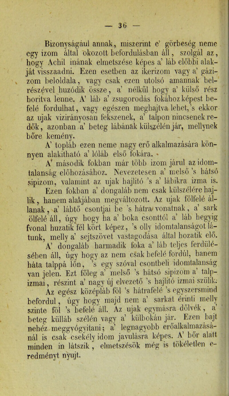 Bizonyságául annak, miszerint e’ görbeség neme egy izom által okozott befordulásban áll, szolgál az, hogy Achil inának elmetszése képes a’ láb előbbi alak- ját visszaadni. Ezen esetben az ikerizom vagy a’ gázi- zom beloldala, vagy csak ezen utolsó amannak bel- rész^vel húzódik össze, a’ nélkül hogy a’ külső rész boriivá lenne. A’ láb a’ zsugorodás fokához képest be- felé fordulhat, vagy egészen meghajtva lehet,’s ekkor az újak vizirányosan fekszenek, a’ talpon nincsenek re- dők, azonban a’ beteg lábának külszélén jár, mellynek bőre kemény. A’ topláb ezen neme nagy erő alkalmazására kön- nyen alakítható a’ lóláb első fokára. ' A’ második fokban már több izom járul az idom- talanság előhúzásához. Nevezetesen a’ melső ’s hátsó sipizom, valamint az újak hajlító ’s a’ lábikra izma is. ' Ezen fokban a’ dongaláb nem csak külszélére haj- lik , hanem alakjában megváltozott. Az újak fölfelé ál- lanak , a’ lábtő csontjai be ’s hátra* vonatnak, a’ sark ölfelé áll, úgy hogy ha a’ boka csonttól a’ láb hegyig fvonal huzatik fél kört képez, ’s olly idomtalanságot lá- tunk, melly a’ sejtszövet vastagodása által hozatik elő. A’ dongaláb harmadik foka a’ láb teljes ferdülé- sében áll, úgy hogy az nem csak befelé fordul, hanem háta talppá főn, egy szóval csontbeli idomtalanság van jelen. Ezt főleg a’ melső ’s hátsó sipizom a’ talp- izmai , részint a’ nagy új elvezető ’s hajlitó izmai szülik: Az egész középláb föl ’s hátrafelé ’s egyszersmind befordul, ^ úgy hogy majd nem a’ sarkat érinli melly szinte föl ’s befelé áll. Az újak egymásra dőlvek, a beteg külláb szélén vagy a’ külbokán jár. Ezen bajt nehéz meggyógyitani; a’ legnagyobb erőalkalmazásá- nál is csak csekély idom javulásra képes. A’ bőr alatt minden in látszik , elmetszésök még is tökéletlen e- redményt nyújt.