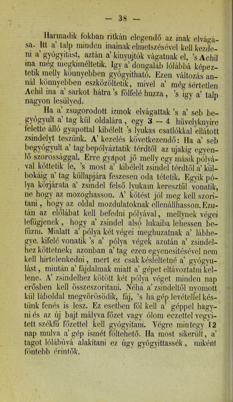 Harmadik fokban ritkán elegendő az inak elvágá- sa. Itt a’ talp minden inainak elmetszésével kell kezde- ni a’gyógyítást, aztán a’kinyújtok vágatnak el, ’sAchil ma még megkiméltetik. így a’ dongaláb lólábbá képez- tetik melly könnyebben pógyitható. Ezen változás an- nál könnyebben eszközöltetik, mivel a’ még sértetlen Achil ina a’ sarkot hátra ’s fölfelé húzza, ’s igy a’ talp nagyon lesülyed. ^ Ha a’ zsugorodott izmok elvágattak ’s a’ seb be- gyógyult a tag kül oldalára, egy 3 — 4 hüvelyknyire felette álló gyapottal kibélelt ’s lyukas csatlókkal ellátott zsindelyt teszünk. A’ kezelés következendő: Ha a’ seb begyógyult a’ tag bepólyáztatik térdtől az újakig egyen- lő szorossággal. Erre gyápot jő melly egy másik pólyá- val köttetik le, ’s most a’ kibélelt zsindel térdtől a’ kül- bokáig a’ tag küllapjára feszesen oda tétetik. Egyik pó- lya körjárata a’ zsindel felső lyukain keresztül vonatik, ne hogy az mozoghasson. A’ kötést jól meg kell szori- tani, hogy az oldal mozdulatoknak ellenállhasson. Ezu- tán az előlábat kell befedni pólyával, mellynek végei lefügjenek, hogy a’ zsindel alsó lukaiba lehessen be- tűzni. Mialatt a’ pólya két végei meghozatnak a’ lábhe- gye- kifelé vonatik ’s a’ pólya végek azután a’ zsindel- hez köttetnek; azonban a’ tag ezen egyenesitésével nem kell hirtelenkedni, mert ez csak késleltetné a’ gyógyu- lást , miután a’ fájdalmak miatt a’ gépet eltávoztatni kel- lene. A’ zsindelhez kötött két pólya véget minden nap erősben kell összeszoritani. Néha a’ zsindeltől nyomott ' kül láboldal megvörösödik, fáj, ’s ha gép levétellel kés- tünk fenés is lesz. Ez esetben föl kell a’ géppel hagy- ni és az új bajt mályva főzet vagy ólom eczettel vegyi- tett székfű főzettel kell gyógyítani. Végre mintegy 12 nap múlva a’ gép ismét föltehető. Ha most sikerüli, a’ tagot lólábává alakítani ez úgy gyógyittassék, mikéPt föntebb érintők.