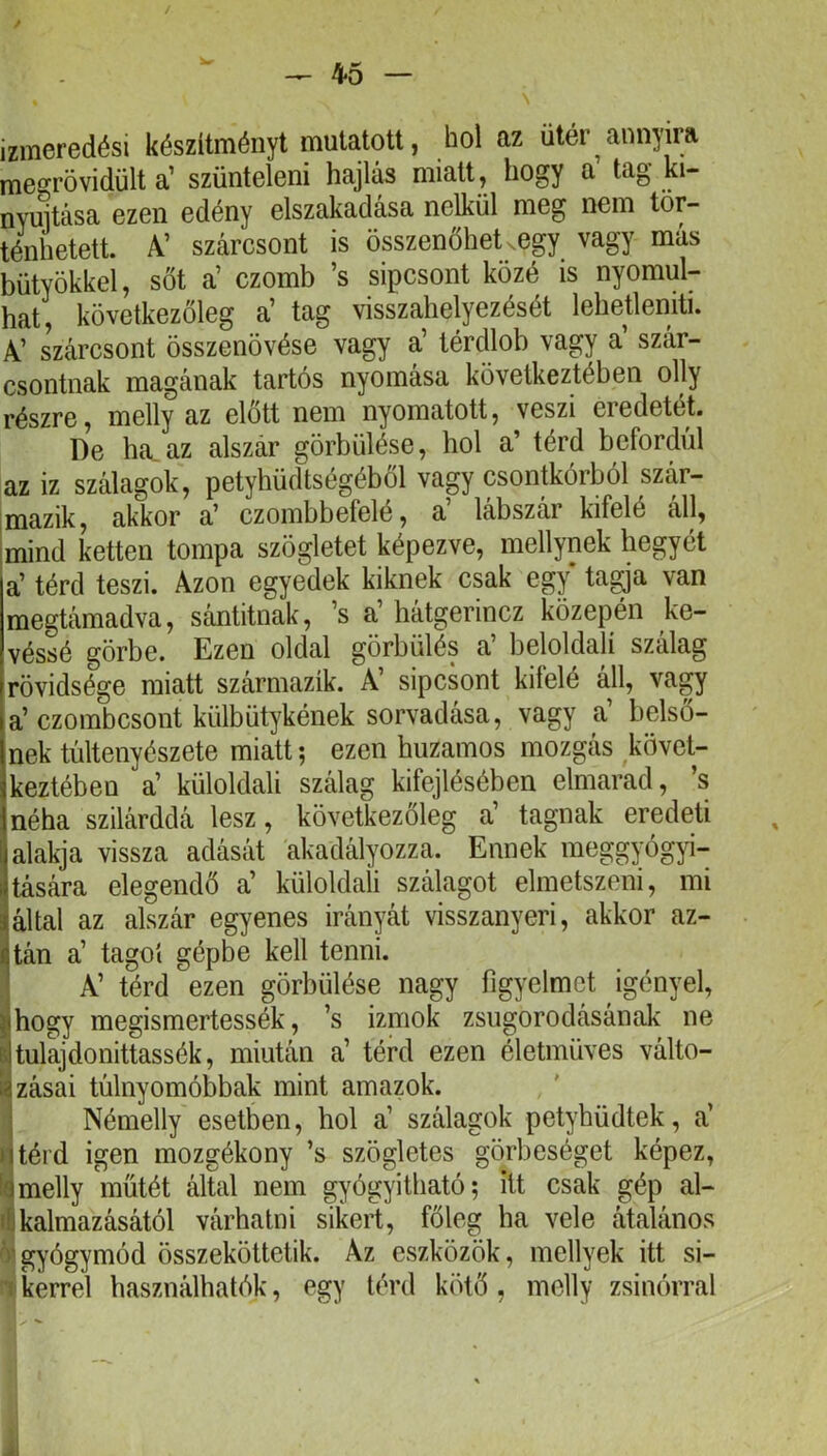 / 45 — \ izmeredési készítményt mutatott, hol az ütér annyira megrövidült a’ szüntelen! hajlás miatt, hogy a tag ki- nyuitása ezen edény elszakadása nélkül meg nem tör- ténhetett. A’ szárcsont is összenőhet ^egy vagy más bütyökkel, sőt a’ czomb ’s sipcsont közé is nyomul- hat, következőleg a’ tag visszahelyezését lehetleniti. A’ szárcsont összenövése vagy a’ térdlob vagy a’ szár- csontnak magának tartós nyomása következtében olly részre, melly az előtt nem nyomatott, veszi eredetét. De ha^az alszár görbülése, hol a’ térd befordul az iz szálagok, petyhüdtségéből vagy csontkórból szár- mazik, akkor a’ czombbefelé, a’ lábszár kifelé áll, imind ketten tompa szögletet képezve, mellynek hegyét a’ térd teszi. Azon egyedek kiknek csak egy* ta^a van megtámadva, sántitnak, ’s a’ hátgerincz közepén ke- véssé görbe. Ezen oldal görbülés a’ beloldalí szálag rövidsége miatt származik. A’ sipcsont kifelé áh, vagy a’czombcsont külbütykének sorvadása, vagy a’ belső- nek tültenyészete miatt; ezen huzamos mozgás követ- keztében a’ küloldali szálag kifejlésében elmarad, s néha szilárddá lesz, következőleg a’ tagnak eredeti alakja vissza adását akadályozza. Ennek meggyógyi- tására elegendő a’ küloldali szálagot elmetszeni, mi által az alszár egyenes irányát visszanyeri, akkor az- tán a’ tagot gépbe kell tenni. ] A’ térd ezen görbülése nagy figyelmet igényel, j^hogy megismertessék, ’s izmok zsugorodásának ne itulajdonittassék, miután a’ térd ezen életmüves válto- ■ zásai túlnyomóbbak mint amazok. I Némelly esetben, hol a’ szálagok petyhüdtek, a’ ntéi'd igen mozgékony ’s szögletes görbeséget képez, la melly műtét álUil nem gyógyitbató; itt csak gép al- ti kalmazásától várhatni sikert, főleg ha vele átalános á'gyógymód összeköttetik. Az eszközök, mellyek itt si- •1 kerrel használhatók, egy térd kötő , melly zsinórral ii