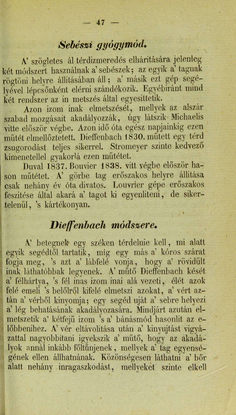 Sebészi gyógymód. V szögletes ál térdizmeredés elhárítására jelenleg két módszert használnak a’sebészek; az egyik a’ tagnak rögtöni helyre állításában áll; a’ másik ezt gép segé- lyével lépcsőnként elérni szándékozik. Egyébiránt mind két rendszer az in metszés által egyesittetik. Azon izom inak elmetszését, mellyek az alszar szabad mozgásait akadályozzák, úgy látszik Michaelis vitte először végbe. Azon idő óta egész napjainkig ezen műtét elmellőztetett. Dieffenbach 1830. műtett egy térd zsugorodást teljes sikerrel. Stromeyer szinte kedvező i kimenetellel gyakorlá ezen műtétet. Duval 1837.Boiivier 1838. vitt végbe először ha- son műtétet. A’ görbe tag erőszakos helyre állítása csak nehány év óla divatos. Louvrier gépe erőszakos feszítése által akará a’ tagot ki egyenlíteni, de siker- telenül, ’s kártékonyán. Die/fenbach módszere. A’ betegnek egy széken térdelnie kell, mi alatt ' egyik segédtől tartatik, míg egy más a’ kóros szárat fogja meg, ’s azt a’ lábfelé vonja, hogy a’ rövidült inak láthatóbbak legyenek. A’ műtő Dieffenbach kését a’ félhártya, ’s fél inas izom inai alá vezeti, élét azok felé emeli ’s kelőiről kifelé elmetszi azokat, a’ vért az- tán a’ vérből kinyomja; egy segéd úját a’ sebre helyezi a’ lég behatásának akadályozására. Mindjárt azután el- metszetik a’ kétfejű izom ’s a’ bánásmód hasonlít az e- I lőbbenihez. A’ vér eltávolítása után a’ kinyujtást vigyá- zattal nagyobbitani igyekszik a’ műtő, hogy az akadá- lyok annál inkább föltűnjenek, mellyek a’ tag egyensé- ' gének ellen állhatnának. Közönségesen láthatni a’ bőr alatt nehány inragaszkodást, mellyekét szinte elkeli